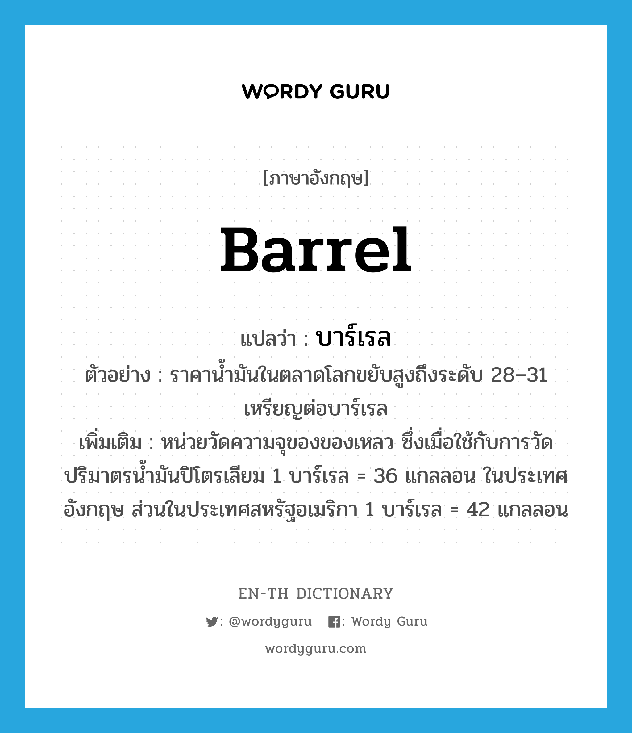 barrel แปลว่า?, คำศัพท์ภาษาอังกฤษ barrel แปลว่า บาร์เรล ประเภท N ตัวอย่าง ราคาน้ำมันในตลาดโลกขยับสูงถึงระดับ 28–31 เหรียญต่อบาร์เรล เพิ่มเติม หน่วยวัดความจุของของเหลว ซึ่งเมื่อใช้กับการวัดปริมาตรน้ำมันปิโตรเลียม 1 บาร์เรล = 36 แกลลอน ในประเทศอังกฤษ ส่วนในประเทศสหรัฐอเมริกา 1 บาร์เรล = 42 แกลลอน หมวด N