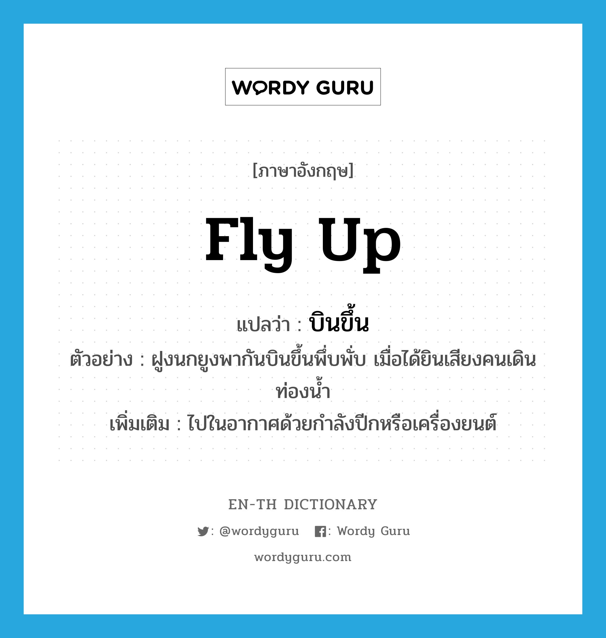 fly up แปลว่า?, คำศัพท์ภาษาอังกฤษ fly up แปลว่า บินขึ้น ประเภท V ตัวอย่าง ฝูงนกยูงพากันบินขึ้นพึ่บพั่บ เมื่อได้ยินเสียงคนเดินท่องน้ำ เพิ่มเติม ไปในอากาศด้วยกำลังปีกหรือเครื่องยนต์ หมวด V