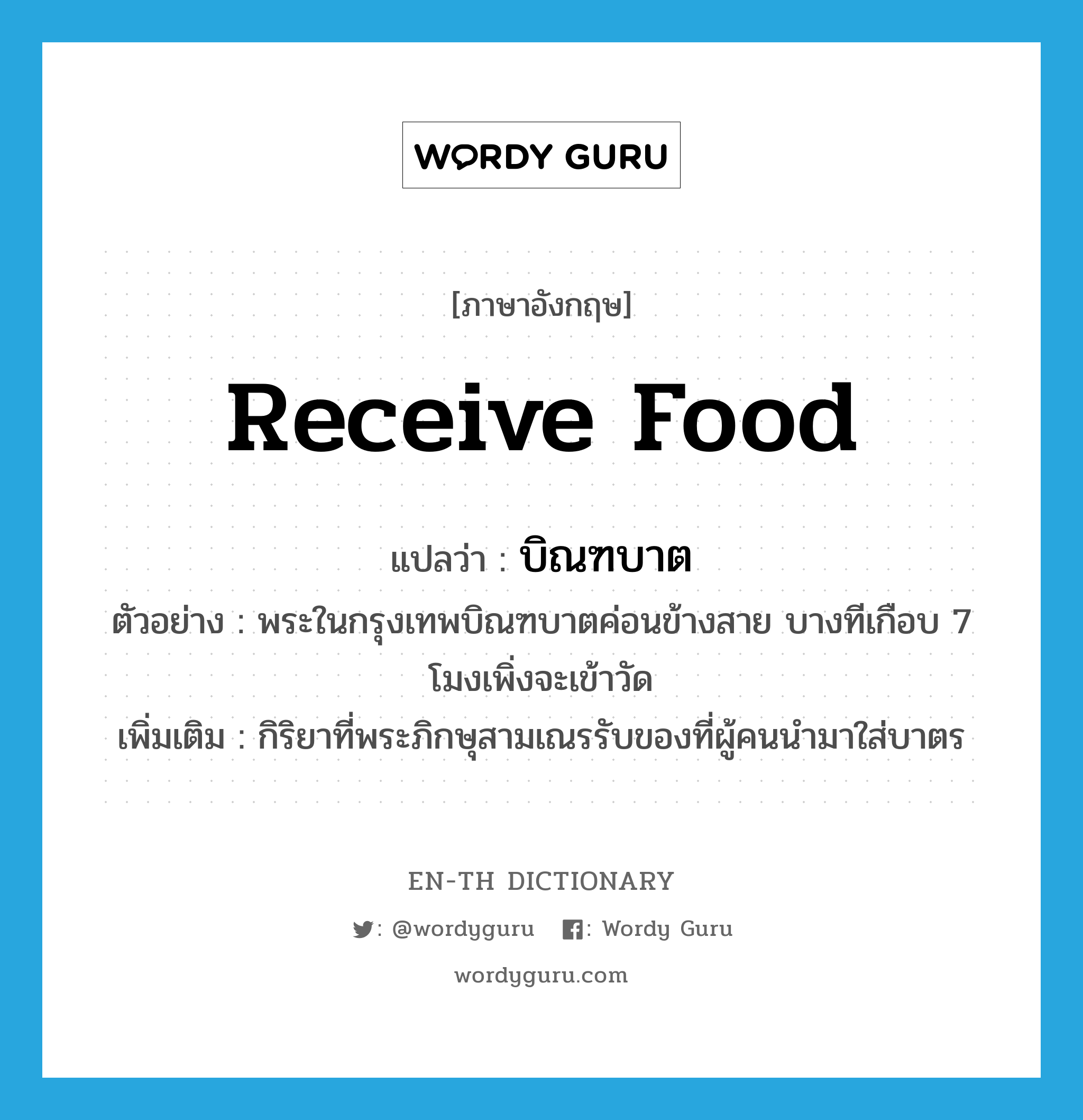 receive food แปลว่า?, คำศัพท์ภาษาอังกฤษ receive food แปลว่า บิณฑบาต ประเภท V ตัวอย่าง พระในกรุงเทพบิณฑบาตค่อนข้างสาย บางทีเกือบ 7 โมงเพิ่งจะเข้าวัด เพิ่มเติม กิริยาที่พระภิกษุสามเณรรับของที่ผู้คนนำมาใส่บาตร หมวด V