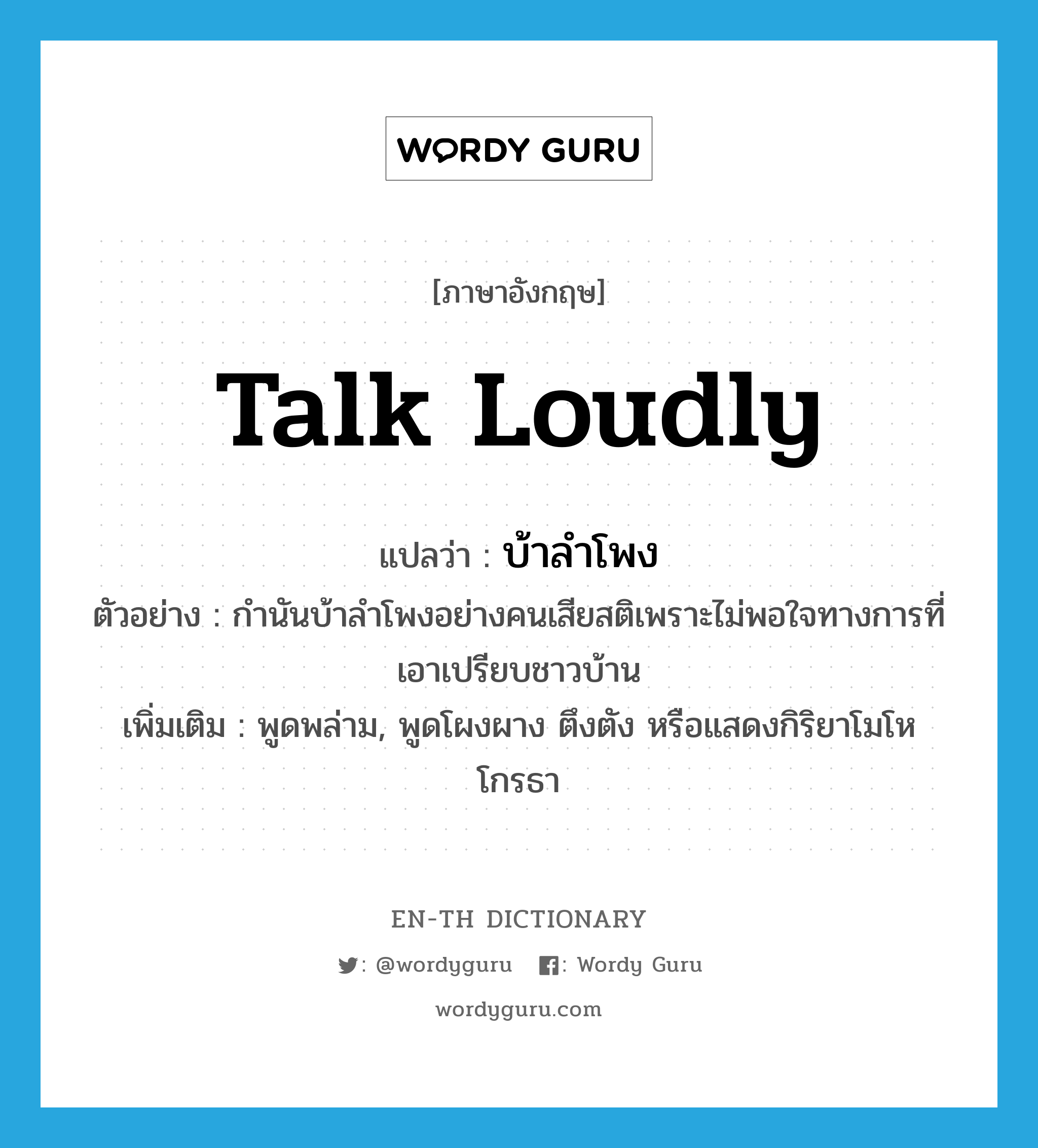 talk loudly แปลว่า?, คำศัพท์ภาษาอังกฤษ talk loudly แปลว่า บ้าลำโพง ประเภท V ตัวอย่าง กำนันบ้าลำโพงอย่างคนเสียสติเพราะไม่พอใจทางการที่เอาเปรียบชาวบ้าน เพิ่มเติม พูดพล่าม, พูดโผงผาง ตึงตัง หรือแสดงกิริยาโมโหโกรธา หมวด V