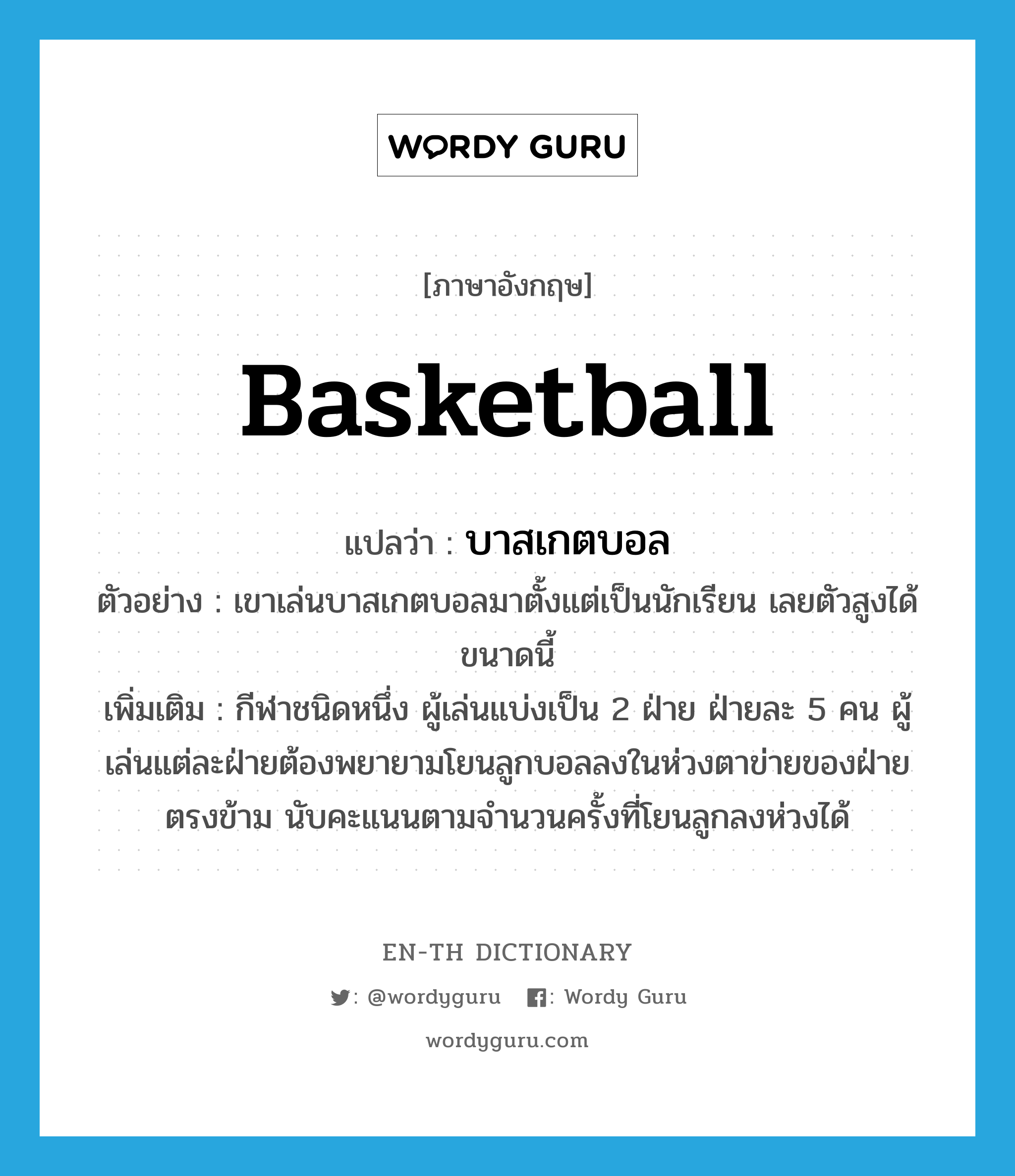 basketball แปลว่า?, คำศัพท์ภาษาอังกฤษ basketball แปลว่า บาสเกตบอล ประเภท N ตัวอย่าง เขาเล่นบาสเกตบอลมาตั้งแต่เป็นนักเรียน เลยตัวสูงได้ขนาดนี้ เพิ่มเติม กีฬาชนิดหนึ่ง ผู้เล่นแบ่งเป็น 2 ฝ่าย ฝ่ายละ 5 คน ผู้เล่นแต่ละฝ่ายต้องพยายามโยนลูกบอลลงในห่วงตาข่ายของฝ่ายตรงข้าม นับคะแนนตามจำนวนครั้งที่โยนลูกลงห่วงได้ หมวด N