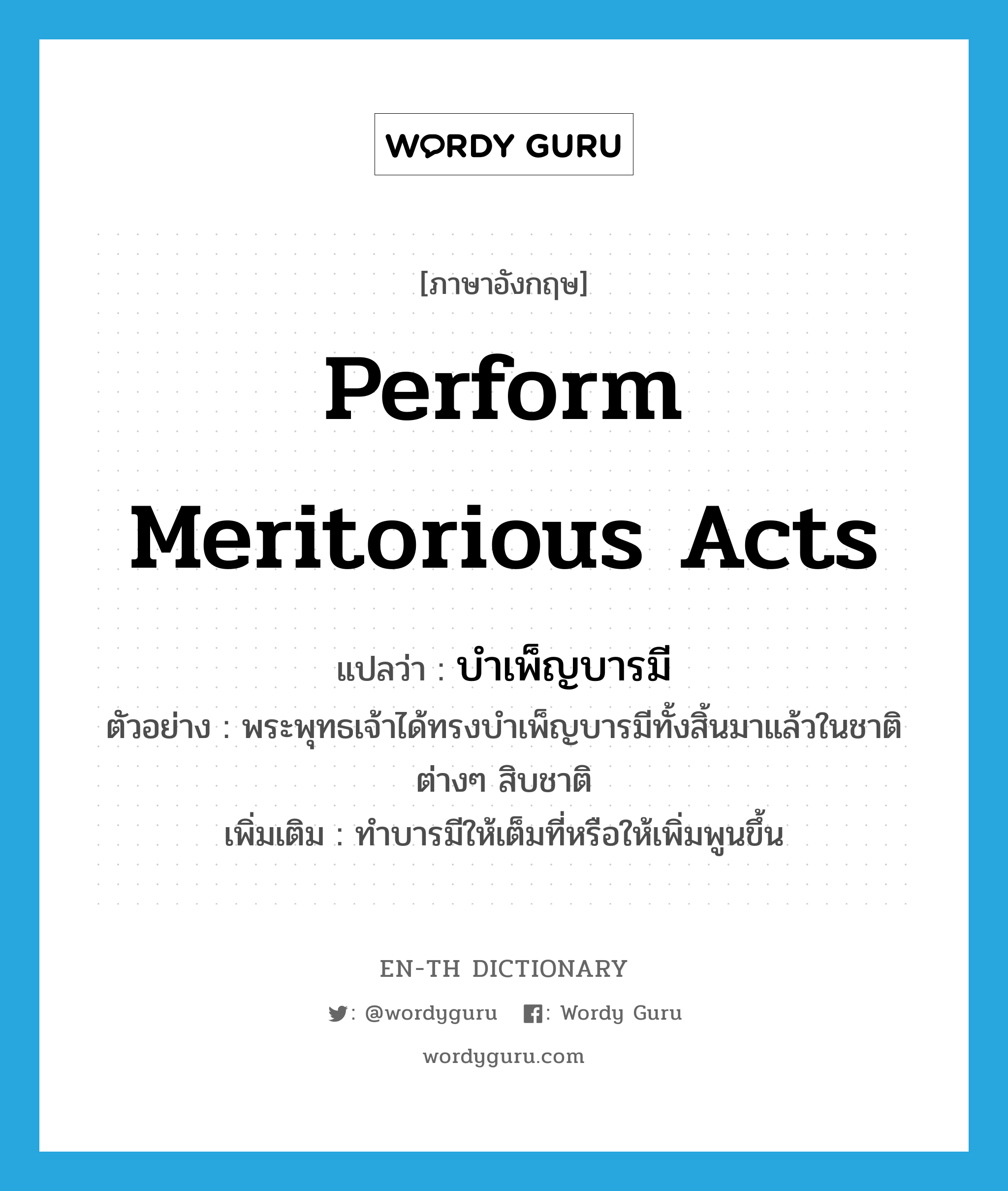 perform meritorious acts แปลว่า?, คำศัพท์ภาษาอังกฤษ perform meritorious acts แปลว่า บำเพ็ญบารมี ประเภท V ตัวอย่าง พระพุทธเจ้าได้ทรงบำเพ็ญบารมีทั้งสิ้นมาแล้วในชาติต่างๆ สิบชาติ เพิ่มเติม ทำบารมีให้เต็มที่หรือให้เพิ่มพูนขึ้น หมวด V