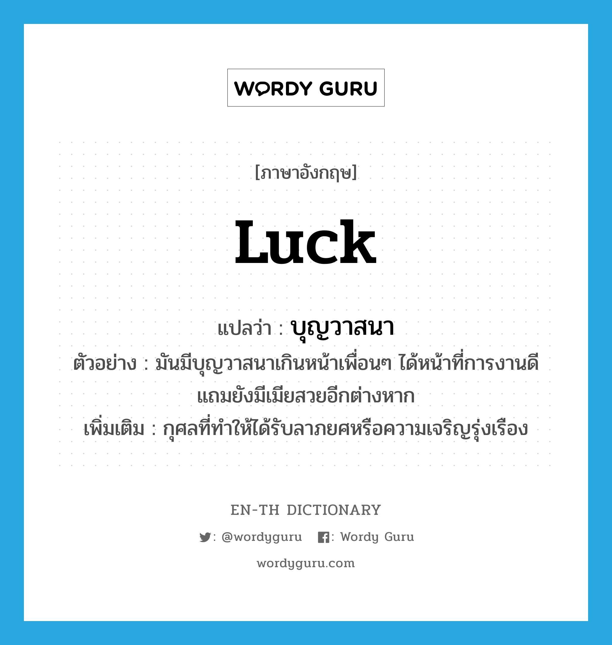 luck แปลว่า?, คำศัพท์ภาษาอังกฤษ luck แปลว่า บุญวาสนา ประเภท N ตัวอย่าง มันมีบุญวาสนาเกินหน้าเพื่อนๆ ได้หน้าที่การงานดี แถมยังมีเมียสวยอีกต่างหาก เพิ่มเติม กุศลที่ทำให้ได้รับลาภยศหรือความเจริญรุ่งเรือง หมวด N