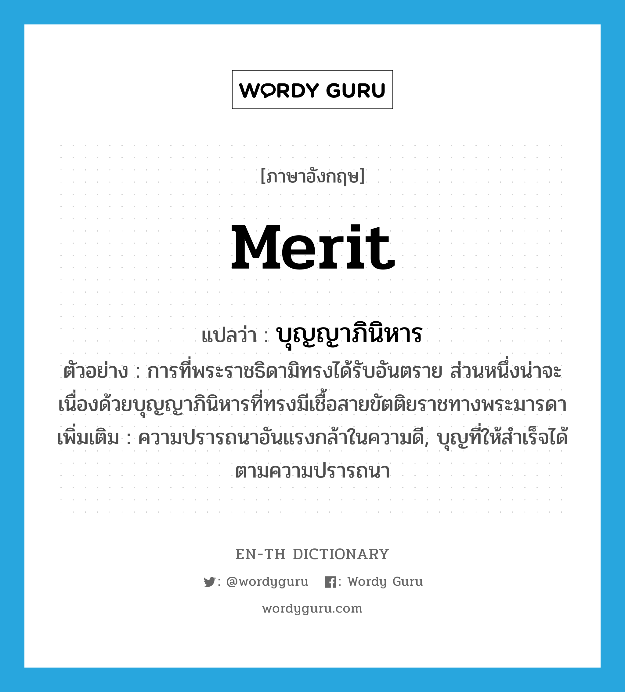 merit แปลว่า?, คำศัพท์ภาษาอังกฤษ merit แปลว่า บุญญาภินิหาร ประเภท N ตัวอย่าง การที่พระราชธิดามิทรงได้รับอันตราย ส่วนหนึ่งน่าจะเนื่องด้วยบุญญาภินิหารที่ทรงมีเชื้อสายขัตติยราชทางพระมารดา เพิ่มเติม ความปรารถนาอันแรงกล้าในความดี, บุญที่ให้สำเร็จได้ตามความปรารถนา หมวด N