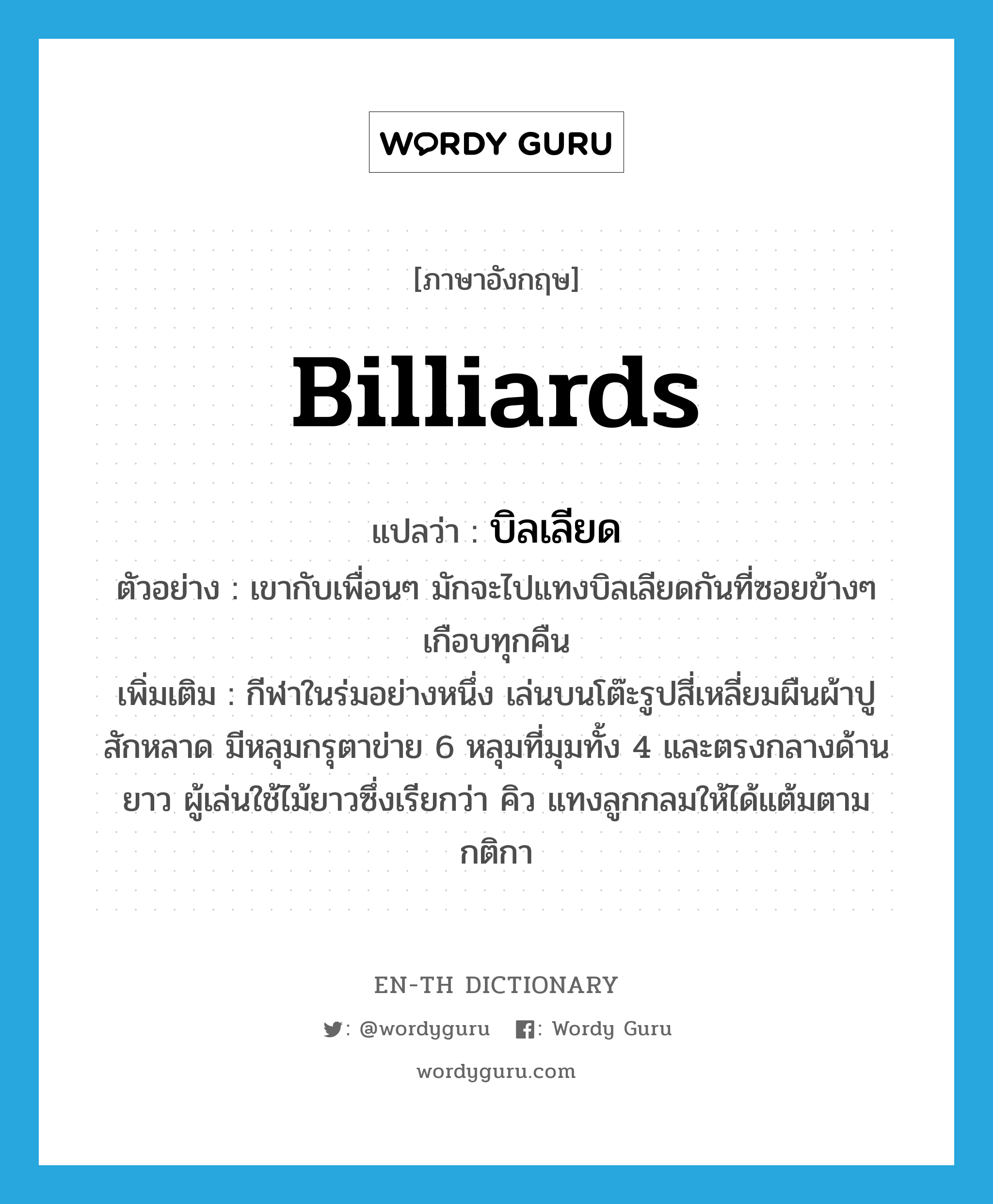 billiards แปลว่า?, คำศัพท์ภาษาอังกฤษ billiards แปลว่า บิลเลียด ประเภท N ตัวอย่าง เขากับเพื่อนๆ มักจะไปแทงบิลเลียดกันที่ซอยข้างๆ เกือบทุกคืน เพิ่มเติม กีฬาในร่มอย่างหนึ่ง เล่นบนโต๊ะรูปสี่เหลี่ยมผืนผ้าปูสักหลาด มีหลุมกรุตาข่าย 6 หลุมที่มุมทั้ง 4 และตรงกลางด้านยาว ผู้เล่นใช้ไม้ยาวซึ่งเรียกว่า คิว แทงลูกกลมให้ได้แต้มตามกติกา หมวด N