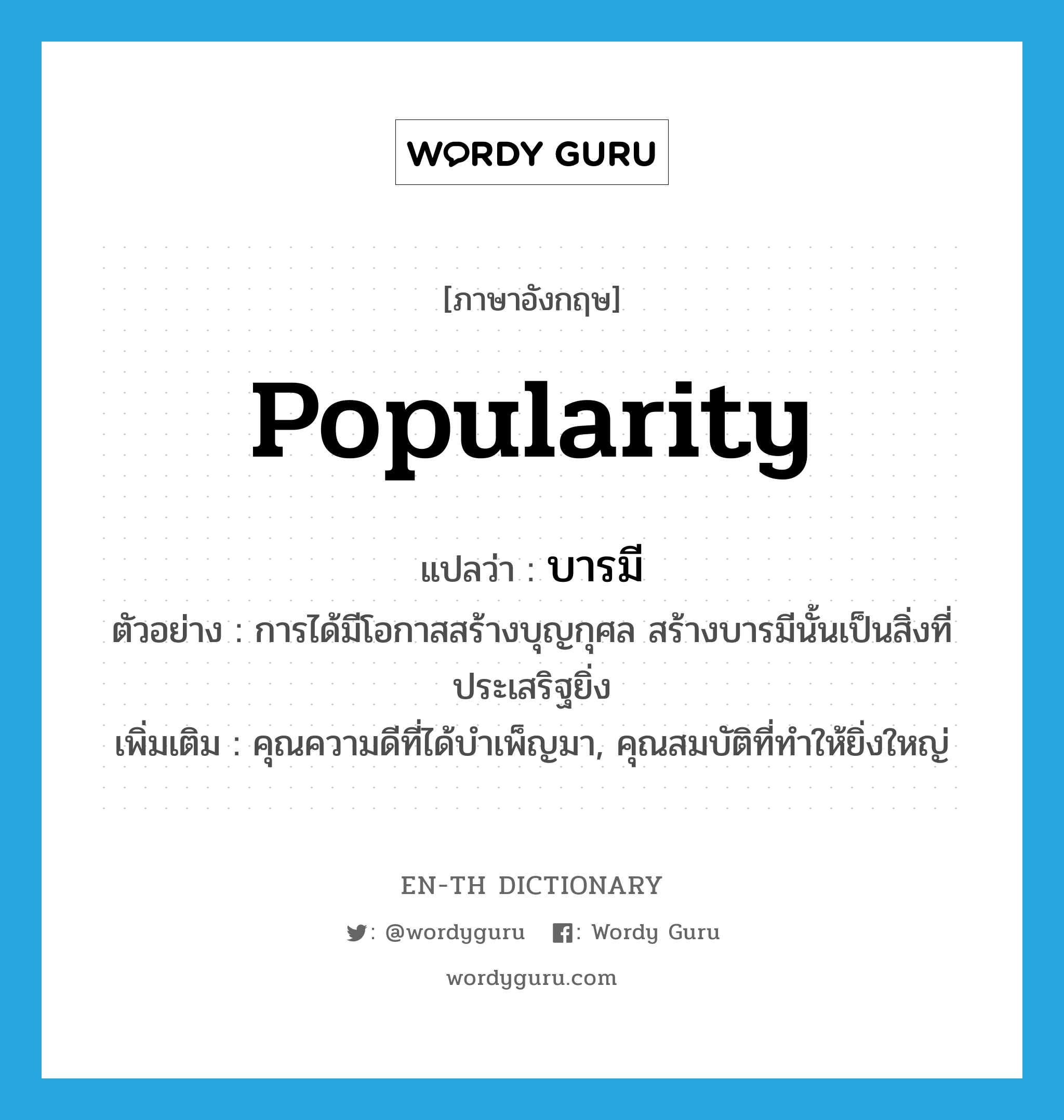 popularity แปลว่า?, คำศัพท์ภาษาอังกฤษ popularity แปลว่า บารมี ประเภท N ตัวอย่าง การได้มีโอกาสสร้างบุญกุศล สร้างบารมีนั้นเป็นสิ่งที่ประเสริฐยิ่ง เพิ่มเติม คุณความดีที่ได้บำเพ็ญมา, คุณสมบัติที่ทำให้ยิ่งใหญ่ หมวด N