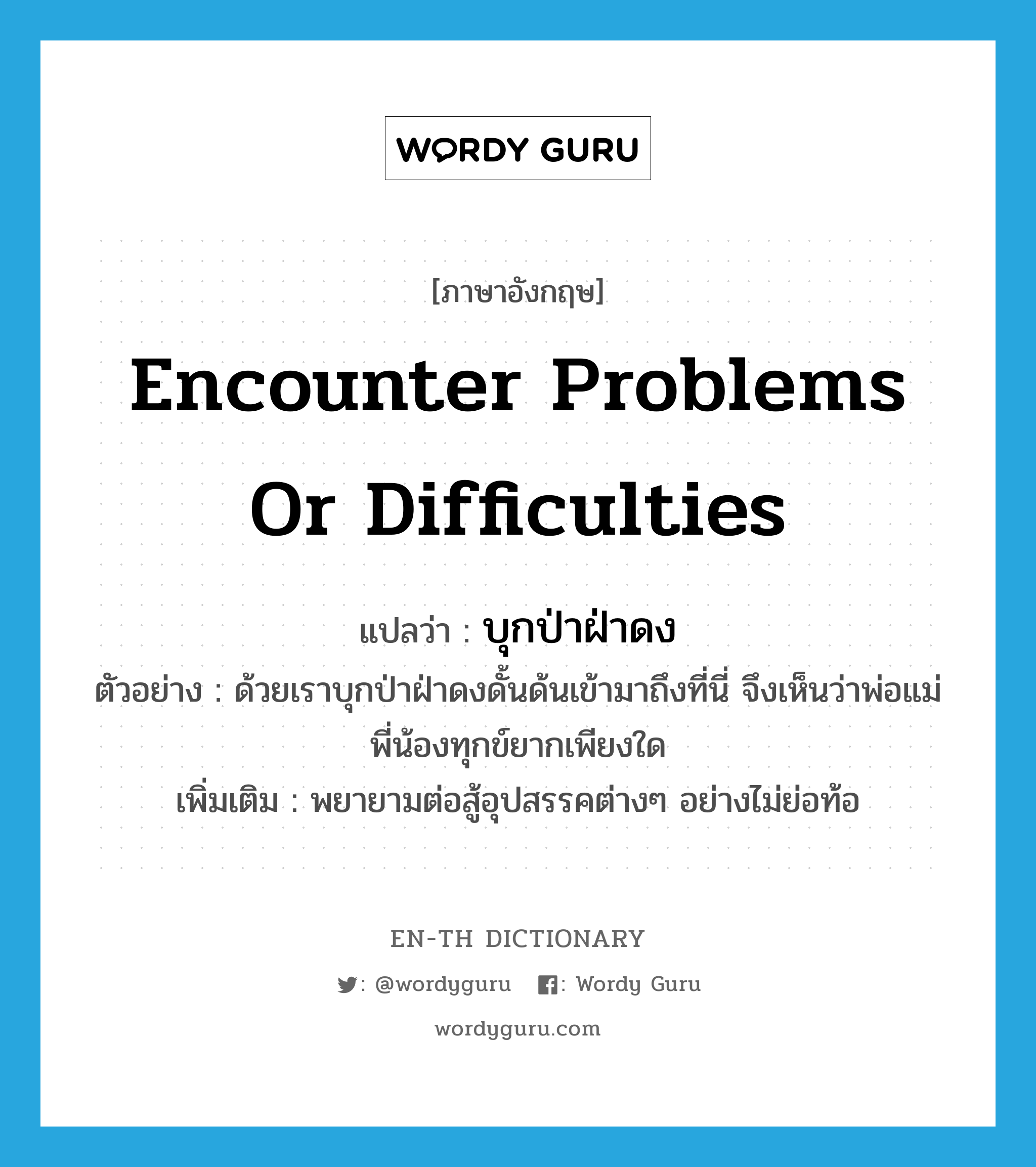 encounter problems or difficulties แปลว่า?, คำศัพท์ภาษาอังกฤษ encounter problems or difficulties แปลว่า บุกป่าฝ่าดง ประเภท V ตัวอย่าง ด้วยเราบุกป่าฝ่าดงดั้นด้นเข้ามาถึงที่นี่ จึงเห็นว่าพ่อแม่พี่น้องทุกข์ยากเพียงใด เพิ่มเติม พยายามต่อสู้อุปสรรคต่างๆ อย่างไม่ย่อท้อ หมวด V