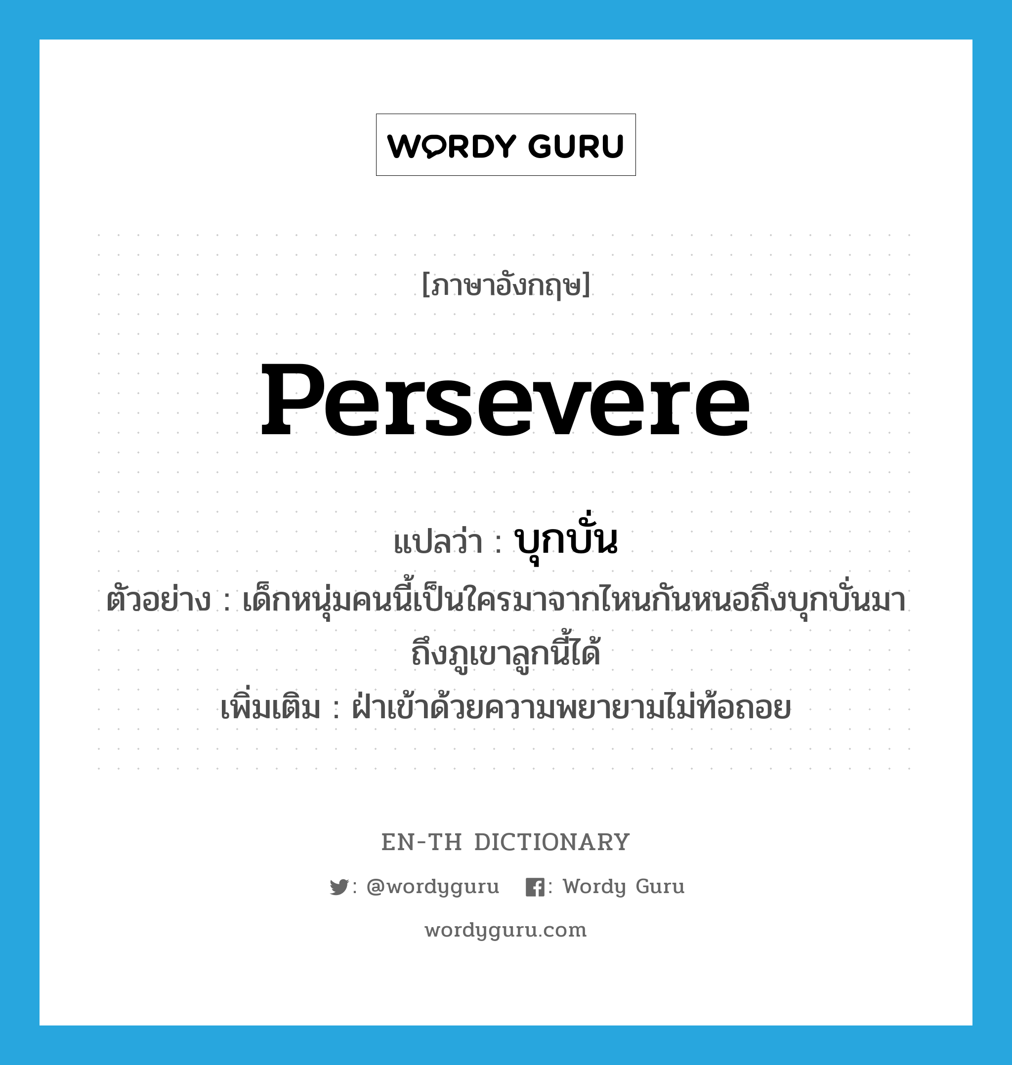 persevere แปลว่า?, คำศัพท์ภาษาอังกฤษ persevere แปลว่า บุกบั่น ประเภท V ตัวอย่าง เด็กหนุ่มคนนี้เป็นใครมาจากไหนกันหนอถึงบุกบั่นมาถึงภูเขาลูกนี้ได้ เพิ่มเติม ฝ่าเข้าด้วยความพยายามไม่ท้อถอย หมวด V