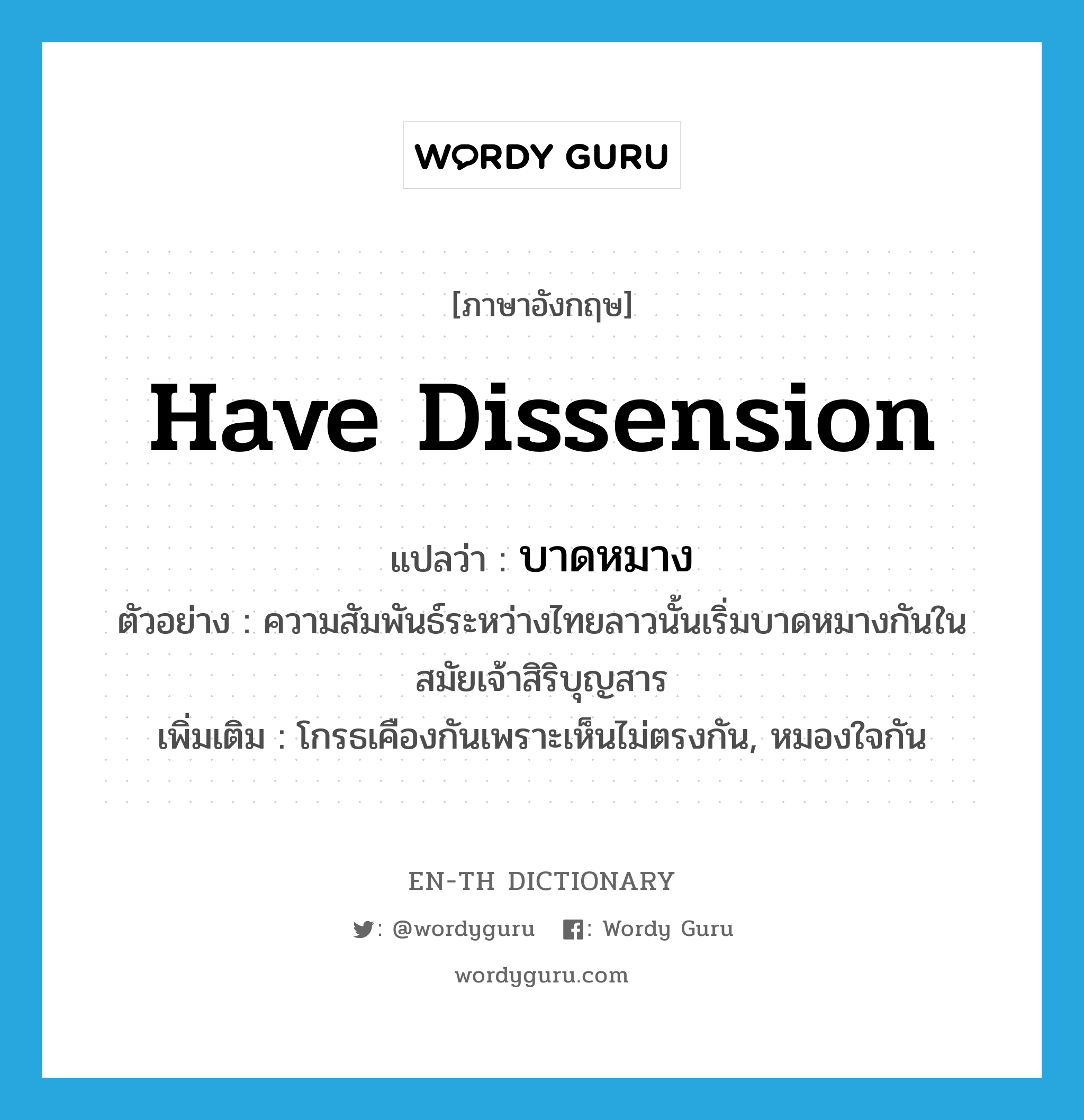 have dissension แปลว่า?, คำศัพท์ภาษาอังกฤษ have dissension แปลว่า บาดหมาง ประเภท V ตัวอย่าง ความสัมพันธ์ระหว่างไทยลาวนั้นเริ่มบาดหมางกันในสมัยเจ้าสิริบุญสาร เพิ่มเติม โกรธเคืองกันเพราะเห็นไม่ตรงกัน, หมองใจกัน หมวด V