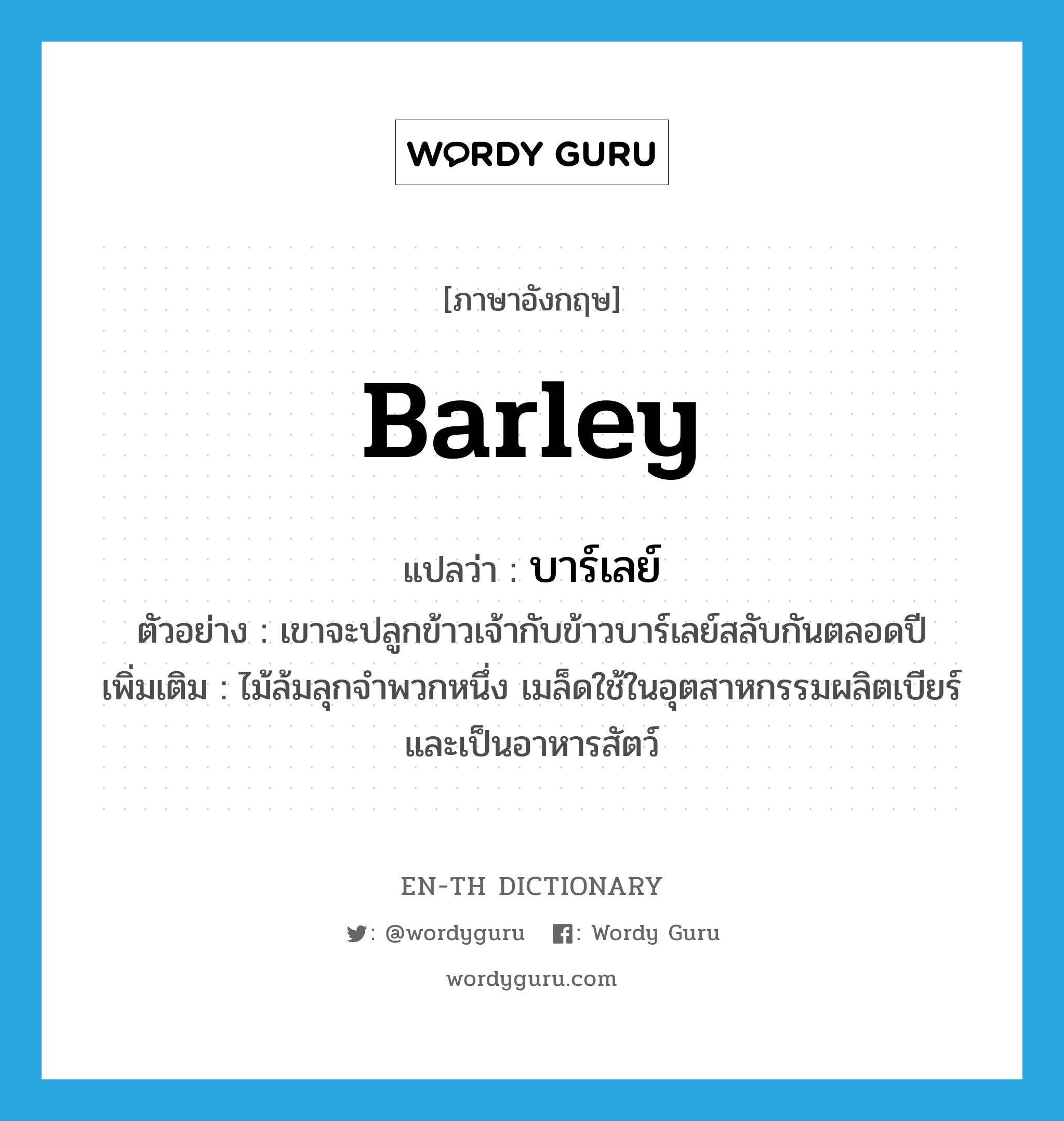 barley แปลว่า?, คำศัพท์ภาษาอังกฤษ barley แปลว่า บาร์เลย์ ประเภท N ตัวอย่าง เขาจะปลูกข้าวเจ้ากับข้าวบาร์เลย์สลับกันตลอดปี เพิ่มเติม ไม้ล้มลุกจำพวกหนึ่ง เมล็ดใช้ในอุตสาหกรรมผลิตเบียร์และเป็นอาหารสัตว์ หมวด N