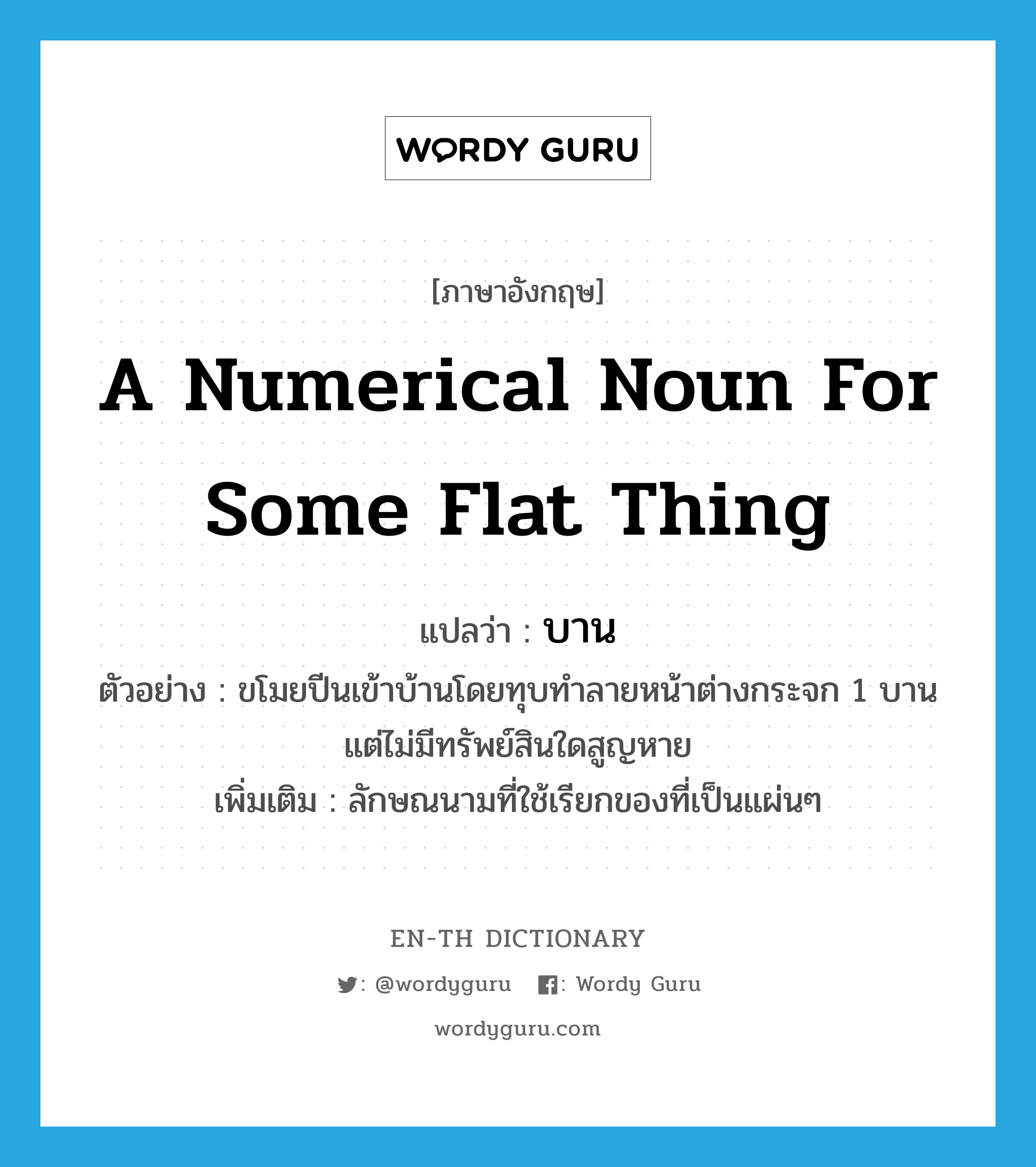 a numerical noun for some flat thing แปลว่า?, คำศัพท์ภาษาอังกฤษ a numerical noun for some flat thing แปลว่า บาน ประเภท CLAS ตัวอย่าง ขโมยปีนเข้าบ้านโดยทุบทำลายหน้าต่างกระจก 1 บาน แต่ไม่มีทรัพย์สินใดสูญหาย เพิ่มเติม ลักษณนามที่ใช้เรียกของที่เป็นแผ่นๆ หมวด CLAS