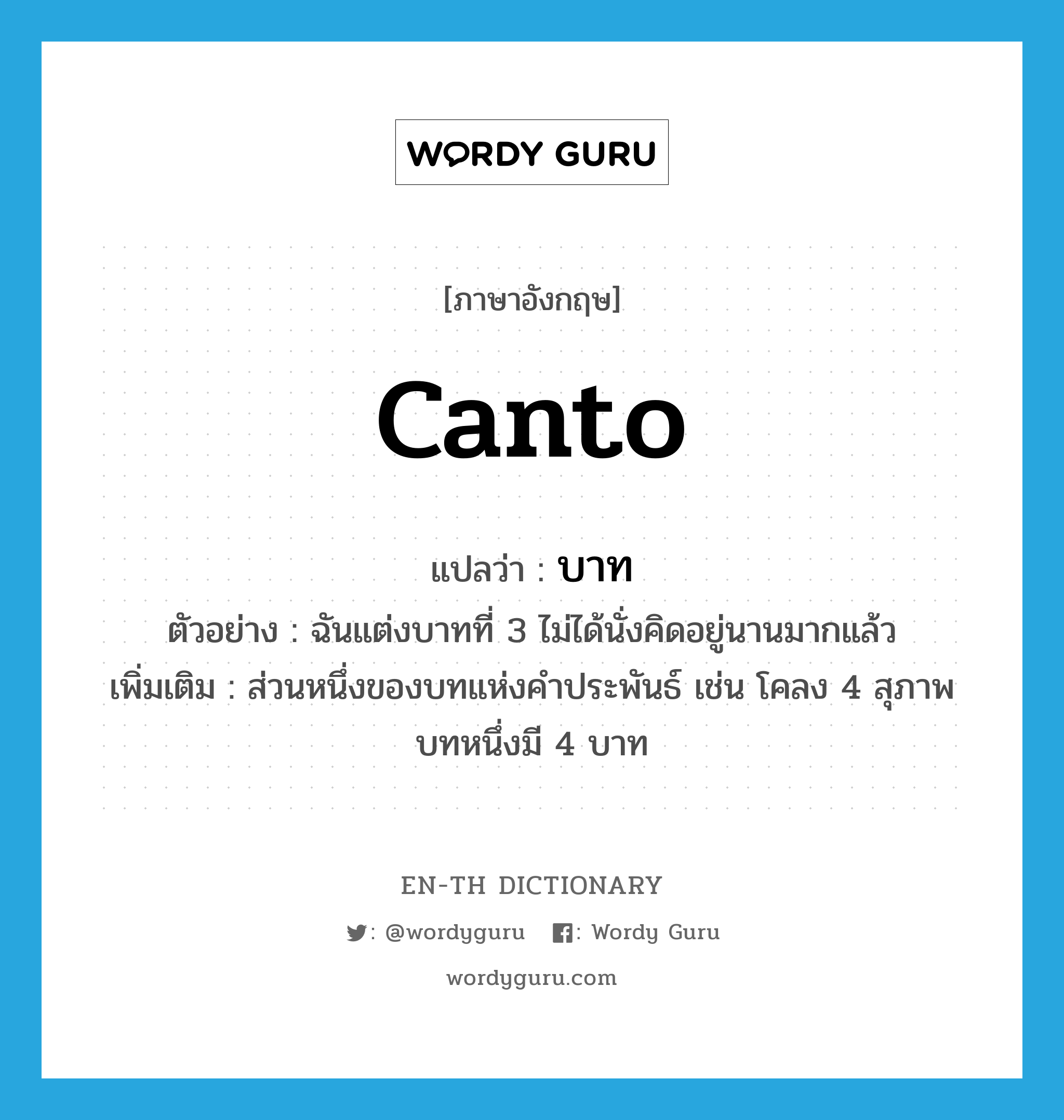 canto แปลว่า?, คำศัพท์ภาษาอังกฤษ canto แปลว่า บาท ประเภท N ตัวอย่าง ฉันแต่งบาทที่ 3 ไม่ได้นั่งคิดอยู่นานมากแล้ว เพิ่มเติม ส่วนหนึ่งของบทแห่งคำประพันธ์ เช่น โคลง 4 สุภาพ บทหนึ่งมี 4 บาท หมวด N