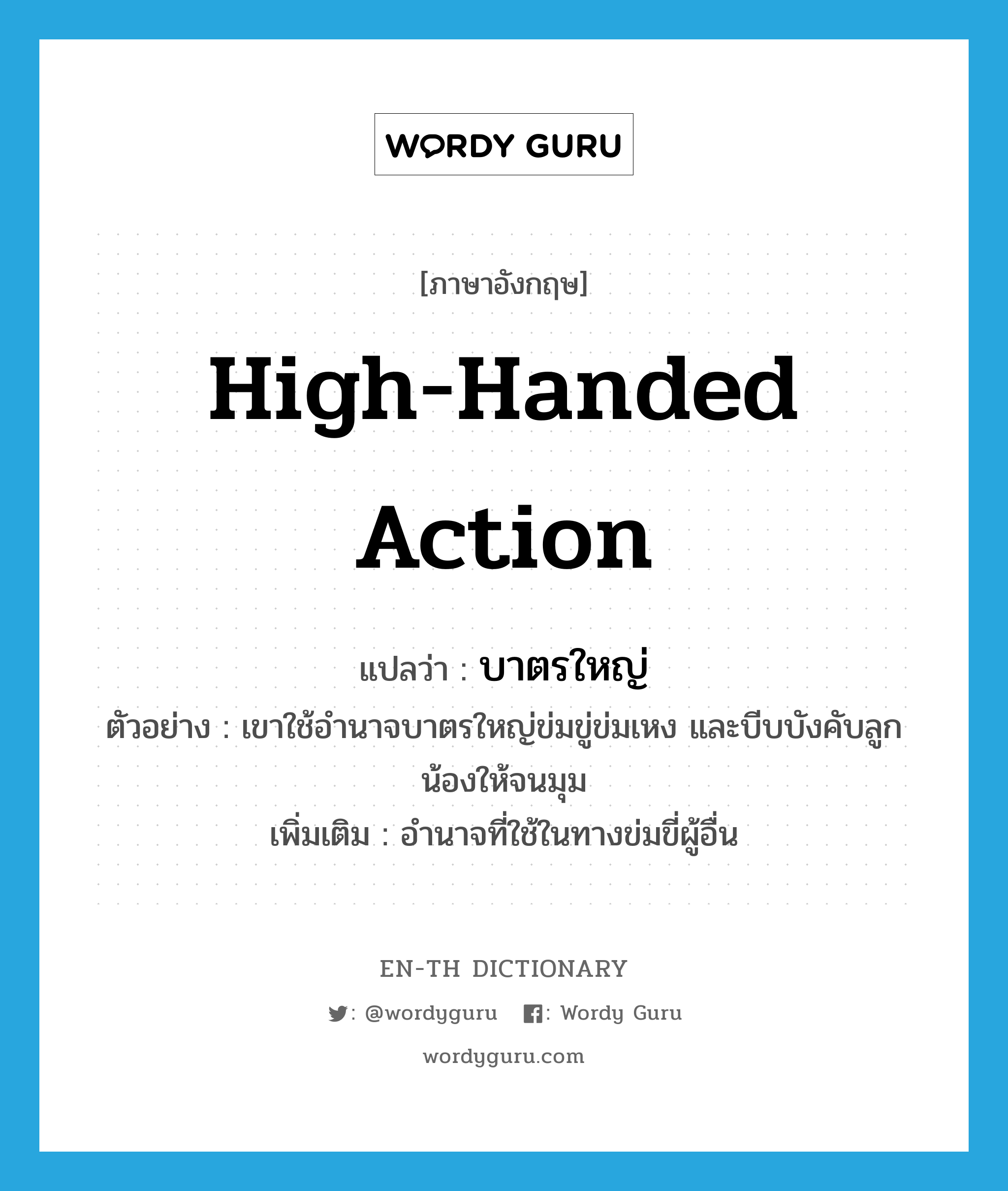 high-handed action แปลว่า?, คำศัพท์ภาษาอังกฤษ high-handed action แปลว่า บาตรใหญ่ ประเภท N ตัวอย่าง เขาใช้อำนาจบาตรใหญ่ข่มขู่ข่มเหง และบีบบังคับลูกน้องให้จนมุม เพิ่มเติม อำนาจที่ใช้ในทางข่มขี่ผู้อื่น หมวด N