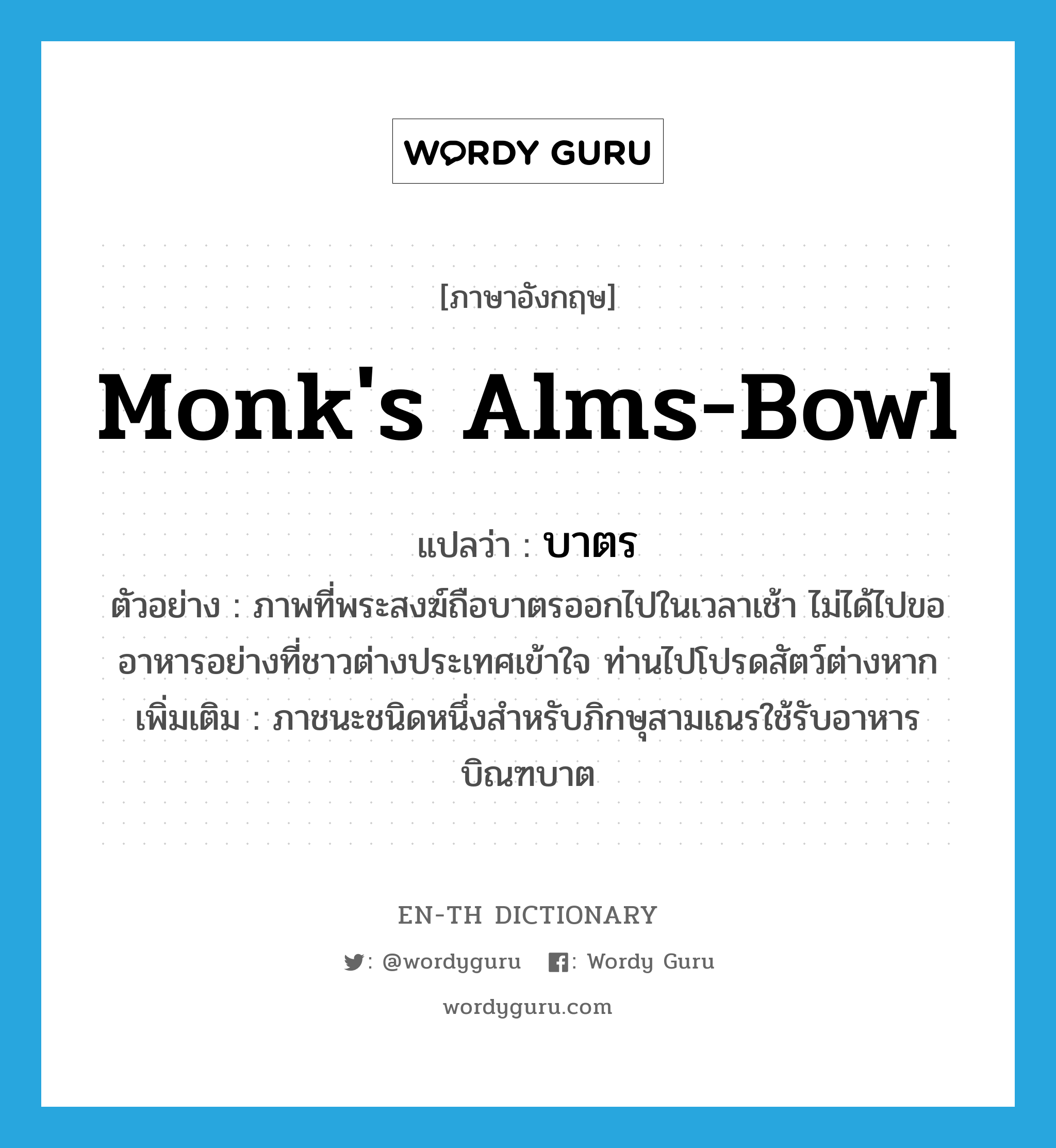 monk&#39;s alms-bowl แปลว่า?, คำศัพท์ภาษาอังกฤษ monk&#39;s alms-bowl แปลว่า บาตร ประเภท N ตัวอย่าง ภาพที่พระสงฆ์ถือบาตรออกไปในเวลาเช้า ไม่ได้ไปขออาหารอย่างที่ชาวต่างประเทศเข้าใจ ท่านไปโปรดสัตว์ต่างหาก เพิ่มเติม ภาชนะชนิดหนึ่งสำหรับภิกษุสามเณรใช้รับอาหารบิณฑบาต หมวด N