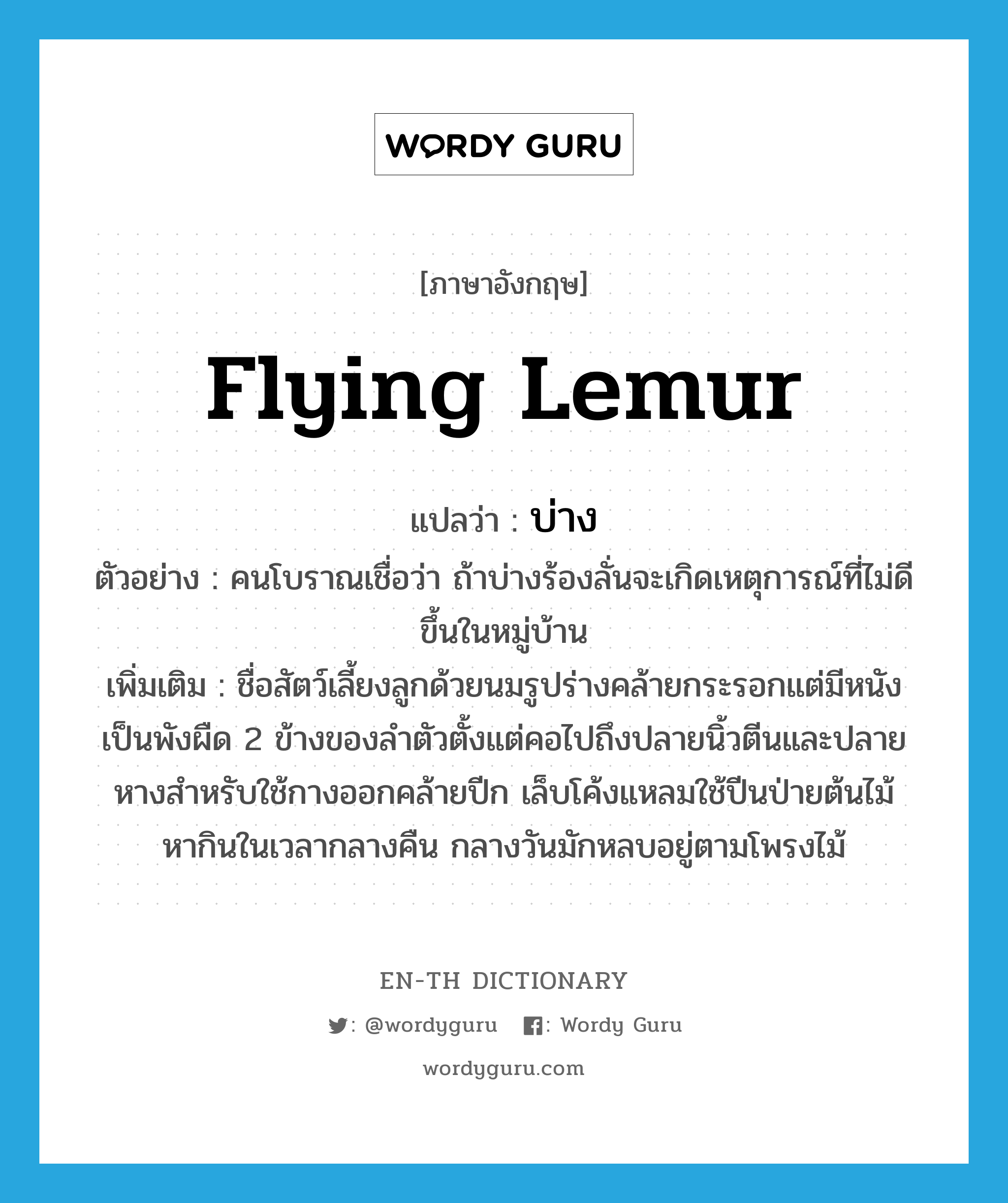 flying lemur แปลว่า?, คำศัพท์ภาษาอังกฤษ flying lemur แปลว่า บ่าง ประเภท N ตัวอย่าง คนโบราณเชื่อว่า ถ้าบ่างร้องลั่นจะเกิดเหตุการณ์ที่ไม่ดีขึ้นในหมู่บ้าน เพิ่มเติม ชื่อสัตว์เลี้ยงลูกด้วยนมรูปร่างคล้ายกระรอกแต่มีหนังเป็นพังผืด 2 ข้างของลำตัวตั้งแต่คอไปถึงปลายนิ้วตีนและปลายหางสำหรับใช้กางออกคล้ายปีก เล็บโค้งแหลมใช้ปีนป่ายต้นไม้ หากินในเวลากลางคืน กลางวันมักหลบอยู่ตามโพรงไม้ หมวด N