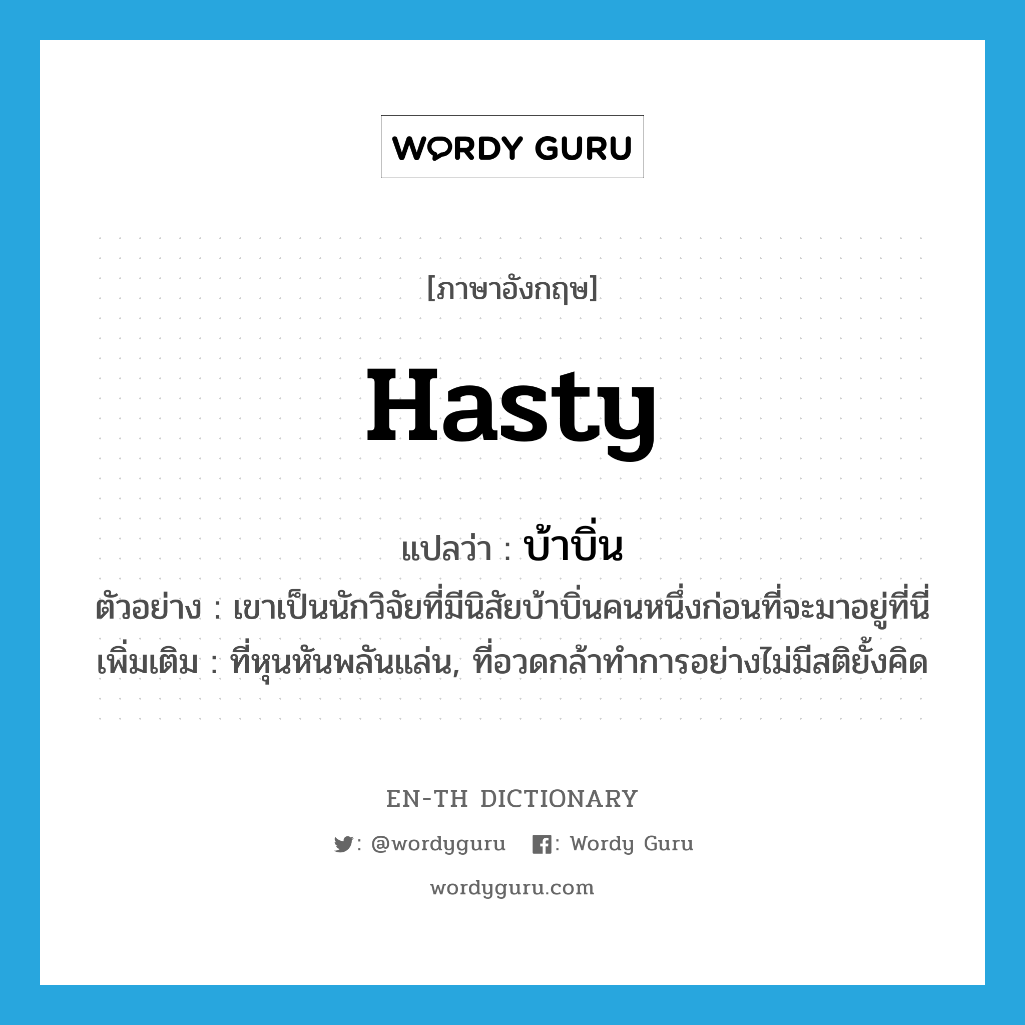 hasty แปลว่า?, คำศัพท์ภาษาอังกฤษ hasty แปลว่า บ้าบิ่น ประเภท ADJ ตัวอย่าง เขาเป็นนักวิจัยที่มีนิสัยบ้าบิ่นคนหนึ่งก่อนที่จะมาอยู่ที่นี่ เพิ่มเติม ที่หุนหันพลันแล่น, ที่อวดกล้าทำการอย่างไม่มีสติยั้งคิด หมวด ADJ