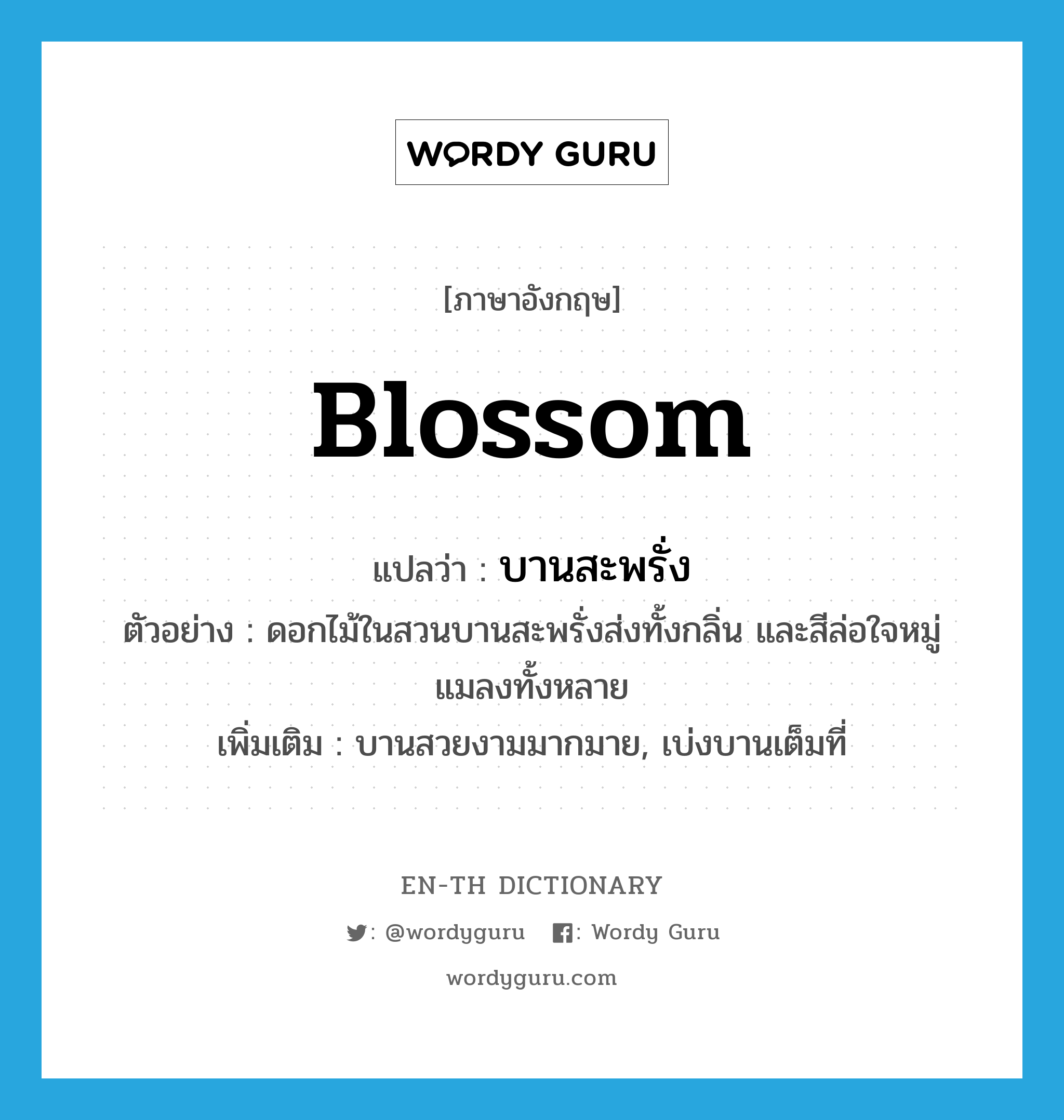 blossom แปลว่า?, คำศัพท์ภาษาอังกฤษ blossom แปลว่า บานสะพรั่ง ประเภท V ตัวอย่าง ดอกไม้ในสวนบานสะพรั่งส่งทั้งกลิ่น และสีล่อใจหมู่แมลงทั้งหลาย เพิ่มเติม บานสวยงามมากมาย, เบ่งบานเต็มที่ หมวด V