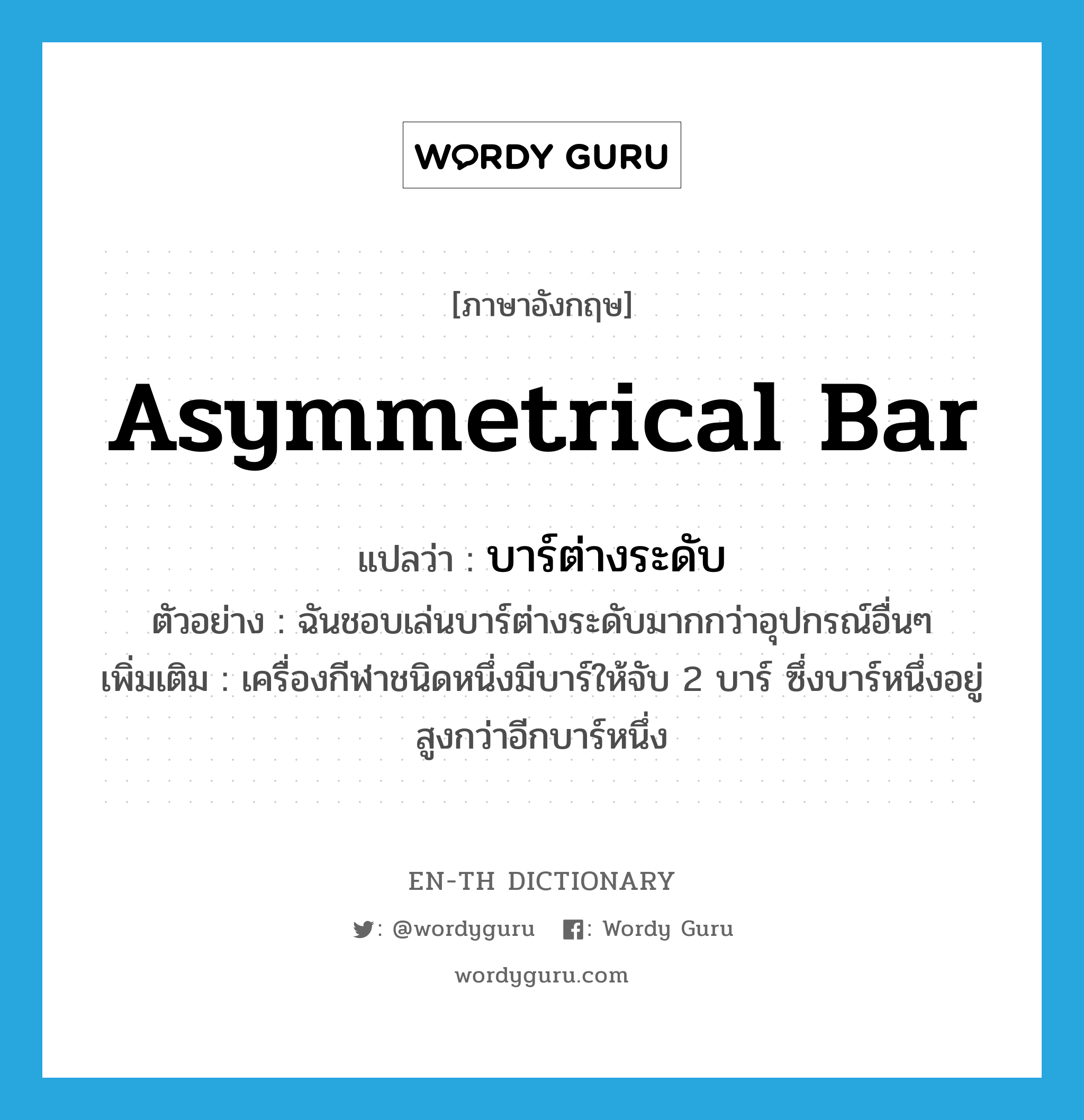 asymmetrical bar แปลว่า?, คำศัพท์ภาษาอังกฤษ asymmetrical bar แปลว่า บาร์ต่างระดับ ประเภท N ตัวอย่าง ฉันชอบเล่นบาร์ต่างระดับมากกว่าอุปกรณ์อื่นๆ เพิ่มเติม เครื่องกีฬาชนิดหนึ่งมีบาร์ให้จับ 2 บาร์ ซึ่งบาร์หนึ่งอยู่สูงกว่าอีกบาร์หนึ่ง หมวด N