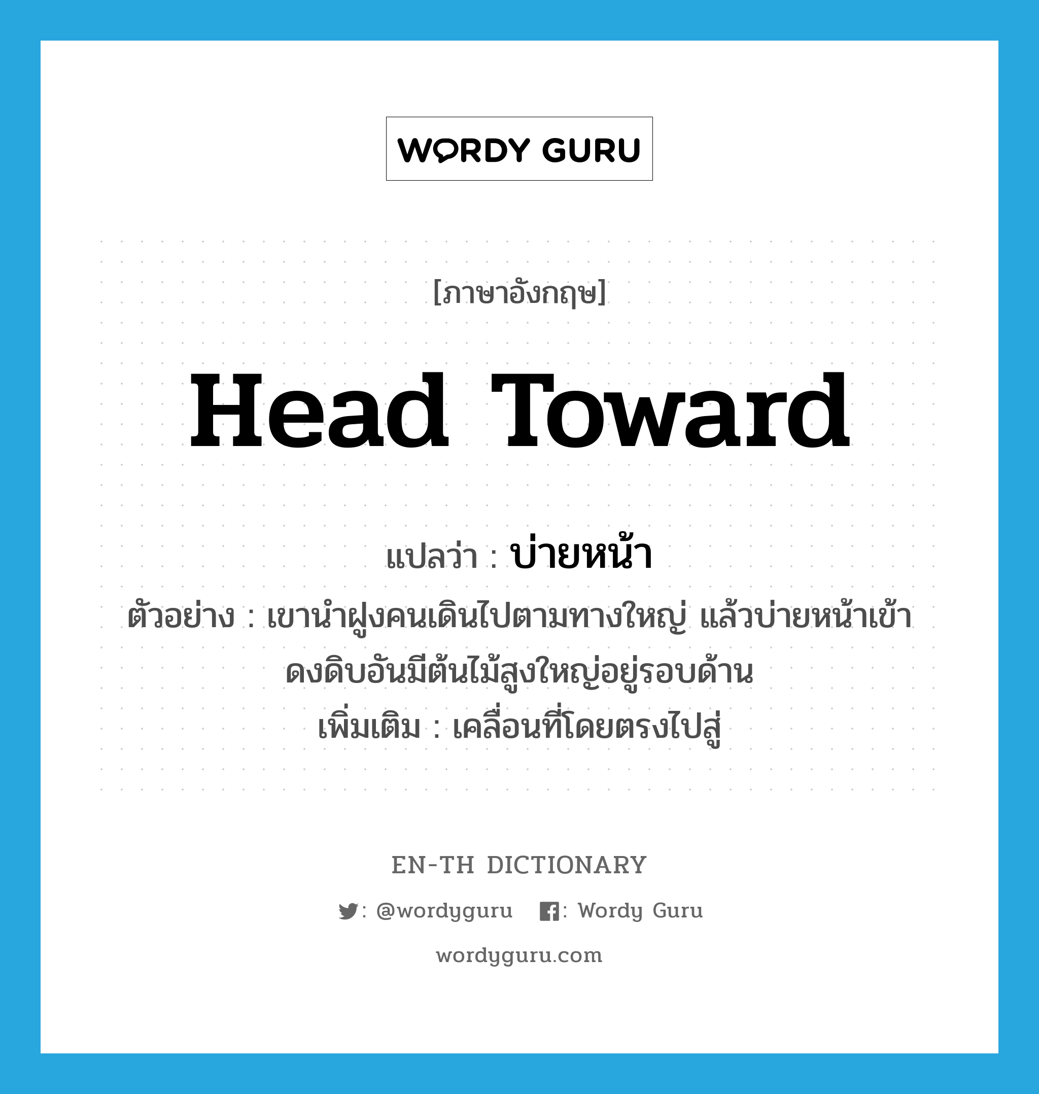 head toward แปลว่า?, คำศัพท์ภาษาอังกฤษ head toward แปลว่า บ่ายหน้า ประเภท V ตัวอย่าง เขานำฝูงคนเดินไปตามทางใหญ่ แล้วบ่ายหน้าเข้าดงดิบอันมีต้นไม้สูงใหญ่อยู่รอบด้าน เพิ่มเติม เคลื่อนที่โดยตรงไปสู่ หมวด V