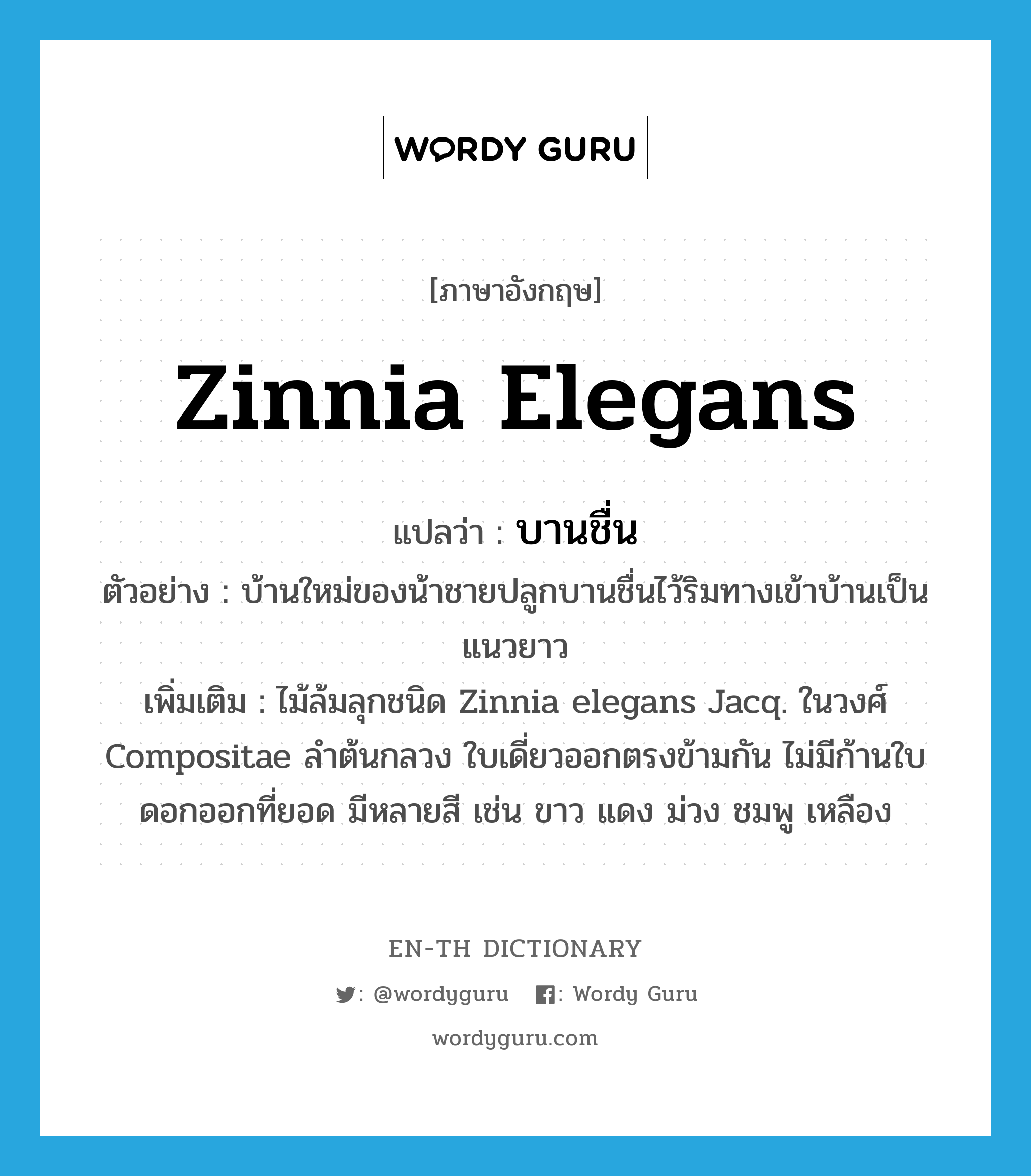 Zinnia elegans แปลว่า?, คำศัพท์ภาษาอังกฤษ Zinnia elegans แปลว่า บานชื่น ประเภท N ตัวอย่าง บ้านใหม่ของน้าชายปลูกบานชื่นไว้ริมทางเข้าบ้านเป็นแนวยาว เพิ่มเติม ไม้ล้มลุกชนิด Zinnia elegans Jacq. ในวงศ์ Compositae ลำต้นกลวง ใบเดี่ยวออกตรงข้ามกัน ไม่มีก้านใบ ดอกออกที่ยอด มีหลายสี เช่น ขาว แดง ม่วง ชมพู เหลือง หมวด N