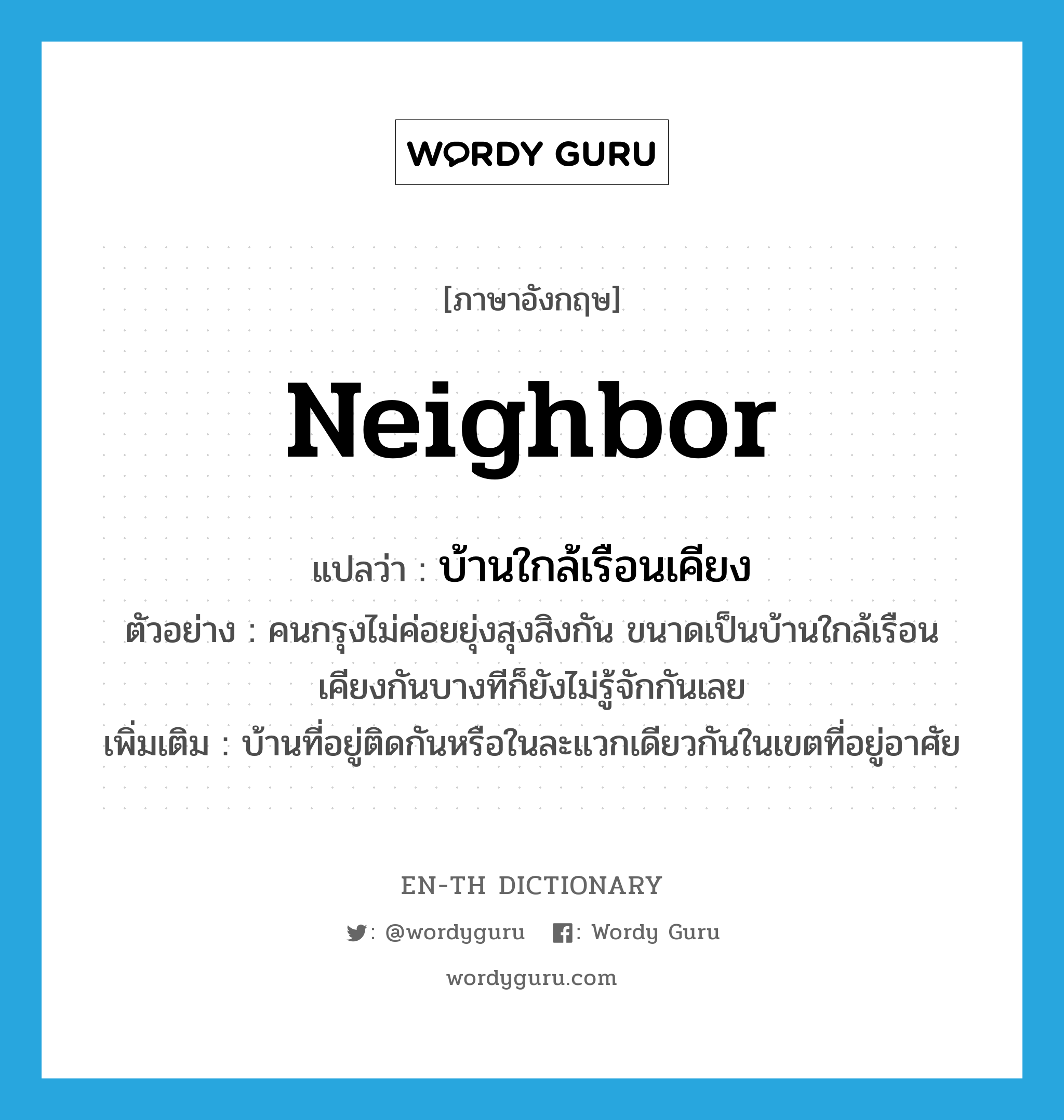 neighbor แปลว่า?, คำศัพท์ภาษาอังกฤษ neighbor แปลว่า บ้านใกล้เรือนเคียง ประเภท N ตัวอย่าง คนกรุงไม่ค่อยยุ่งสุงสิงกัน ขนาดเป็นบ้านใกล้เรือนเคียงกันบางทีก็ยังไม่รู้จักกันเลย เพิ่มเติม บ้านที่อยู่ติดกันหรือในละแวกเดียวกันในเขตที่อยู่อาศัย หมวด N