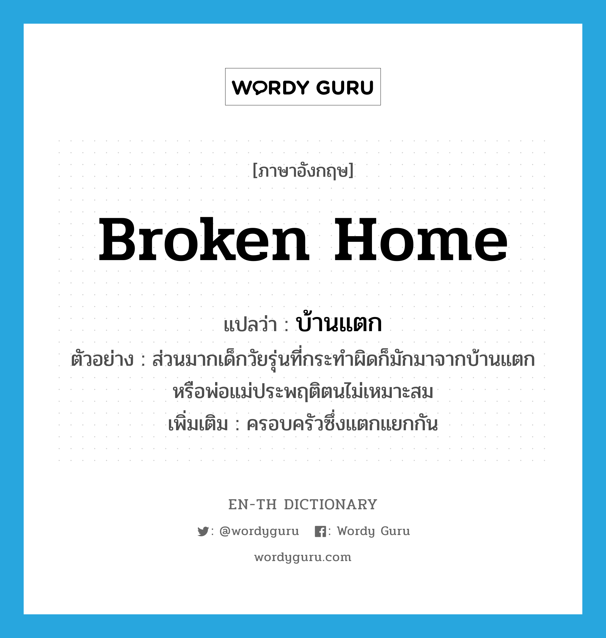 broken home แปลว่า?, คำศัพท์ภาษาอังกฤษ broken home แปลว่า บ้านแตก ประเภท N ตัวอย่าง ส่วนมากเด็กวัยรุ่นที่กระทำผิดก็มักมาจากบ้านแตก หรือพ่อแม่ประพฤติตนไม่เหมาะสม เพิ่มเติม ครอบครัวซึ่งแตกแยกกัน หมวด N