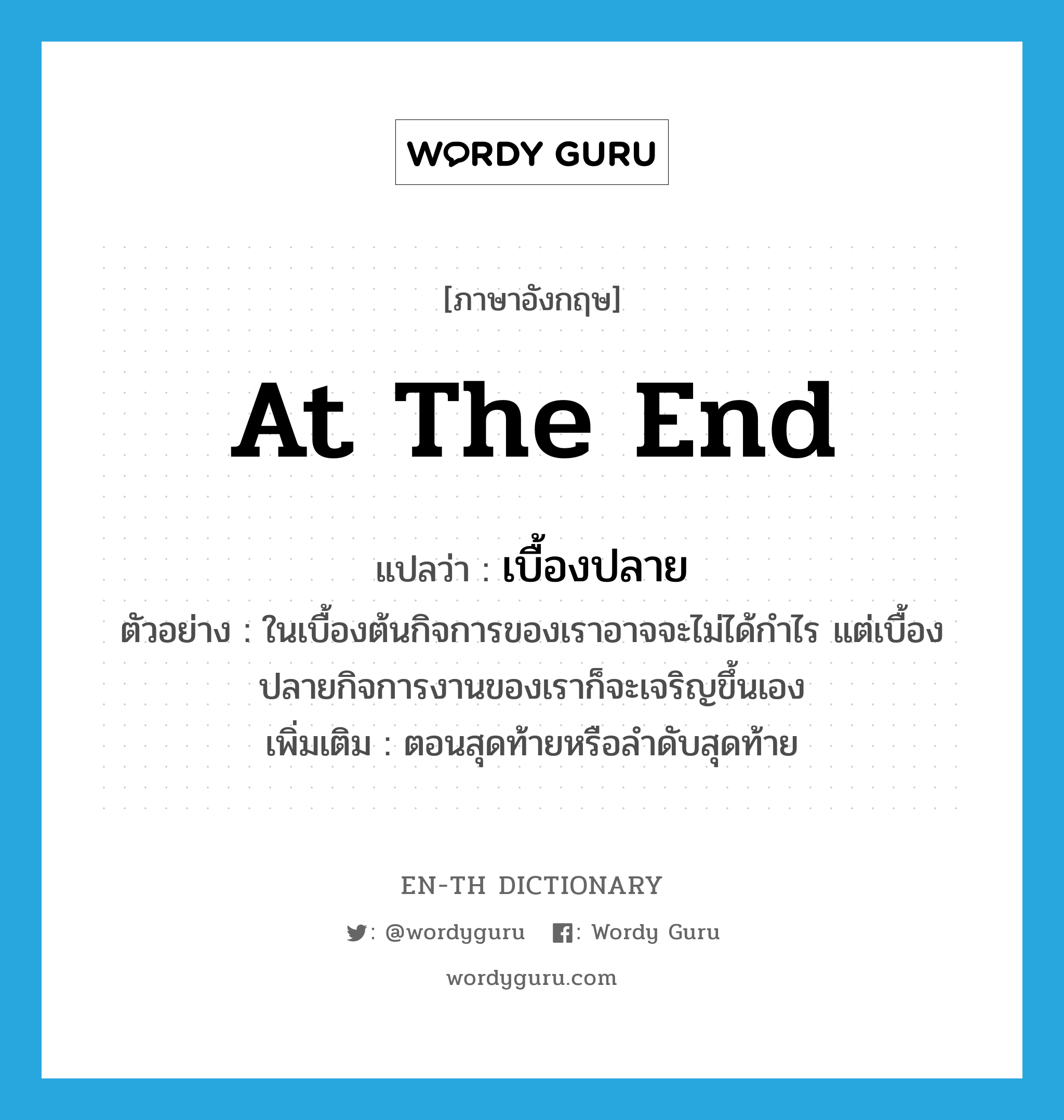 at the end แปลว่า?, คำศัพท์ภาษาอังกฤษ at the end แปลว่า เบื้องปลาย ประเภท N ตัวอย่าง ในเบื้องต้นกิจการของเราอาจจะไม่ได้กำไร แต่เบื้องปลายกิจการงานของเราก็จะเจริญขึ้นเอง เพิ่มเติม ตอนสุดท้ายหรือลำดับสุดท้าย หมวด N