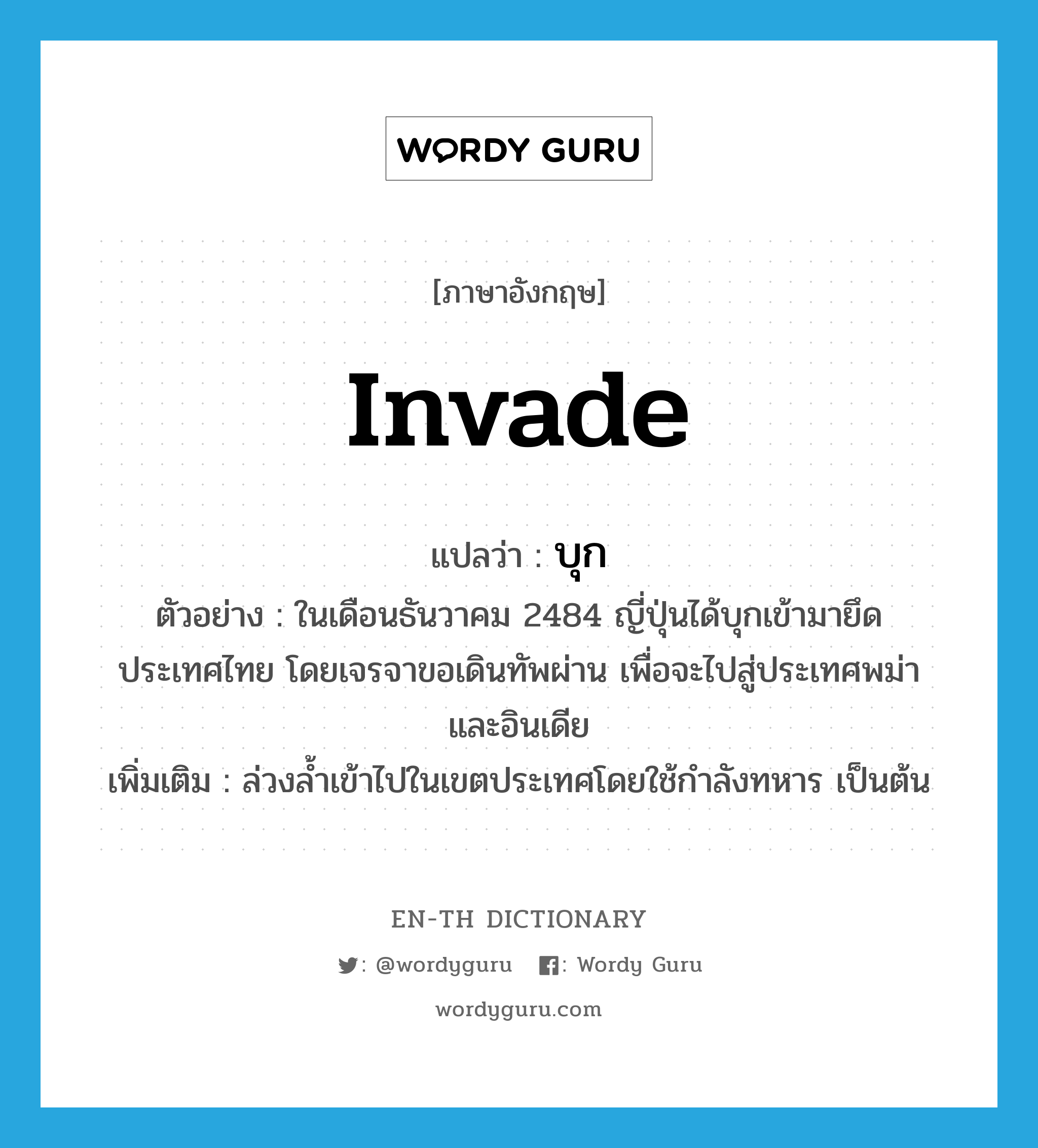 invade แปลว่า?, คำศัพท์ภาษาอังกฤษ invade แปลว่า บุก ประเภท V ตัวอย่าง ในเดือนธันวาคม 2484 ญี่ปุ่นได้บุกเข้ามายึดประเทศไทย โดยเจรจาขอเดินทัพผ่าน เพื่อจะไปสู่ประเทศพม่า และอินเดีย เพิ่มเติม ล่วงล้ำเข้าไปในเขตประเทศโดยใช้กำลังทหาร เป็นต้น หมวด V