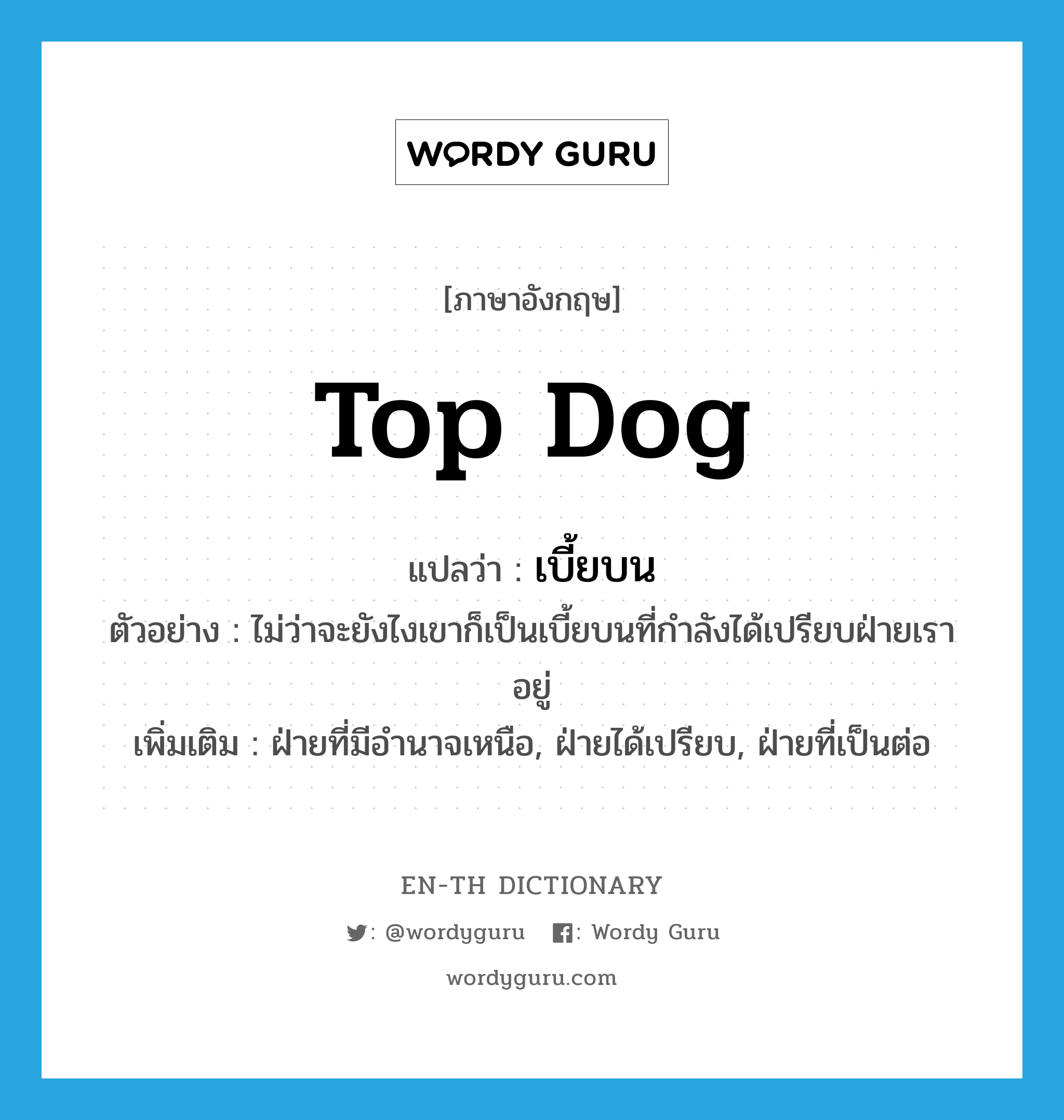 top dog แปลว่า?, คำศัพท์ภาษาอังกฤษ top dog แปลว่า เบี้ยบน ประเภท N ตัวอย่าง ไม่ว่าจะยังไงเขาก็เป็นเบี้ยบนที่กำลังได้เปรียบฝ่ายเราอยู่ เพิ่มเติม ฝ่ายที่มีอำนาจเหนือ, ฝ่ายได้เปรียบ, ฝ่ายที่เป็นต่อ หมวด N