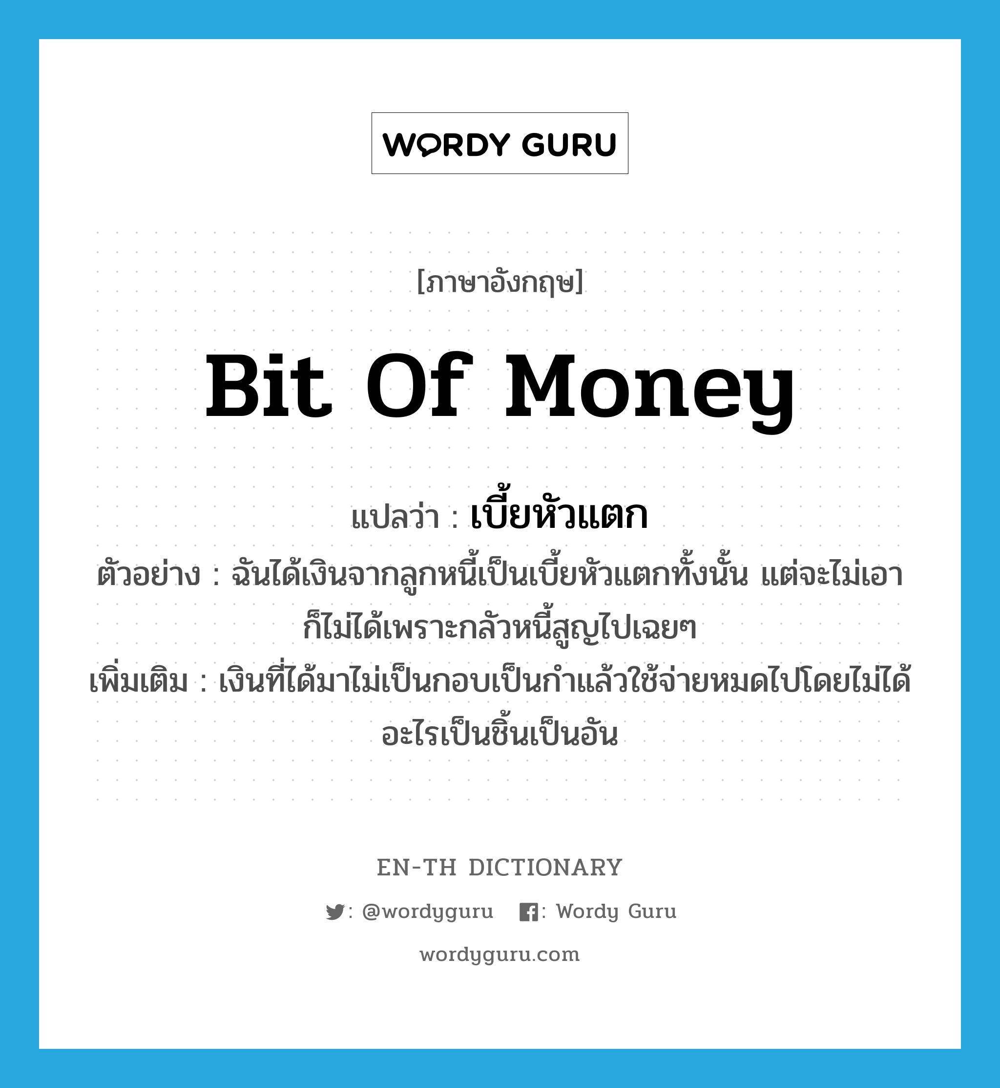 bit of money แปลว่า?, คำศัพท์ภาษาอังกฤษ bit of money แปลว่า เบี้ยหัวแตก ประเภท N ตัวอย่าง ฉันได้เงินจากลูกหนี้เป็นเบี้ยหัวแตกทั้งนั้น แต่จะไม่เอาก็ไม่ได้เพราะกลัวหนี้สูญไปเฉยๆ เพิ่มเติม เงินที่ได้มาไม่เป็นกอบเป็นกำแล้วใช้จ่ายหมดไปโดยไม่ได้อะไรเป็นชิ้นเป็นอัน หมวด N