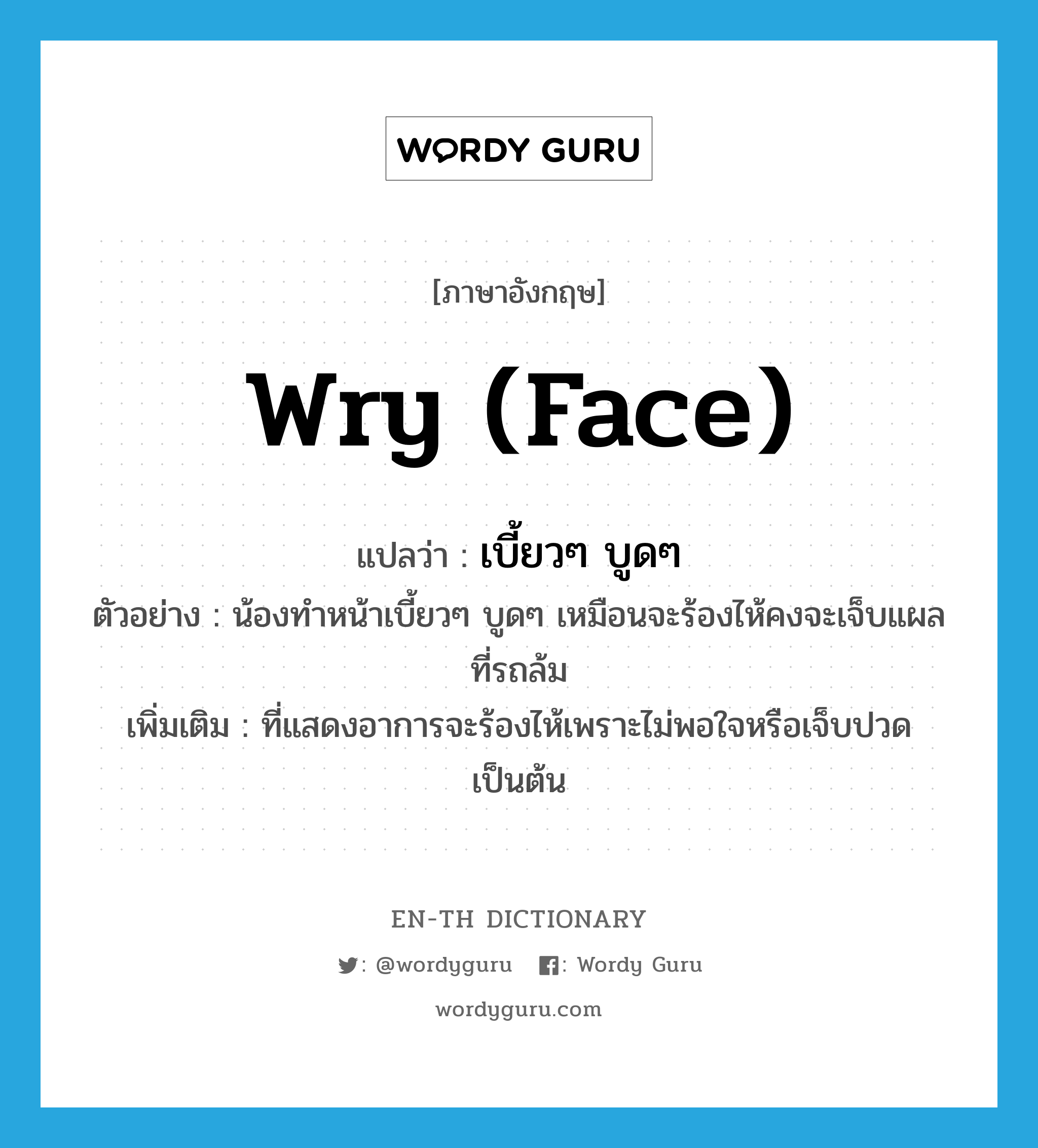 wry (face) แปลว่า?, คำศัพท์ภาษาอังกฤษ wry (face) แปลว่า เบี้ยวๆ บูดๆ ประเภท ADJ ตัวอย่าง น้องทำหน้าเบี้ยวๆ บูดๆ เหมือนจะร้องไห้คงจะเจ็บแผลที่รถล้ม เพิ่มเติม ที่แสดงอาการจะร้องไห้เพราะไม่พอใจหรือเจ็บปวด เป็นต้น หมวด ADJ