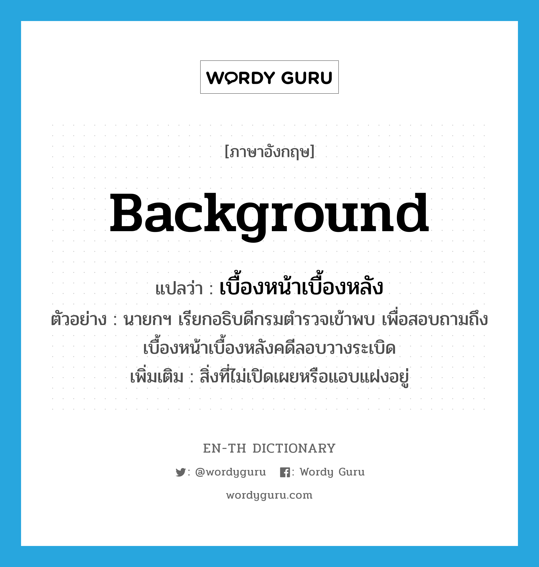 background แปลว่า?, คำศัพท์ภาษาอังกฤษ background แปลว่า เบื้องหน้าเบื้องหลัง ประเภท N ตัวอย่าง นายกฯ เรียกอธิบดีกรมตำรวจเข้าพบ เพื่อสอบถามถึงเบื้องหน้าเบื้องหลังคดีลอบวางระเบิด เพิ่มเติม สิ่งที่ไม่เปิดเผยหรือแอบแฝงอยู่ หมวด N