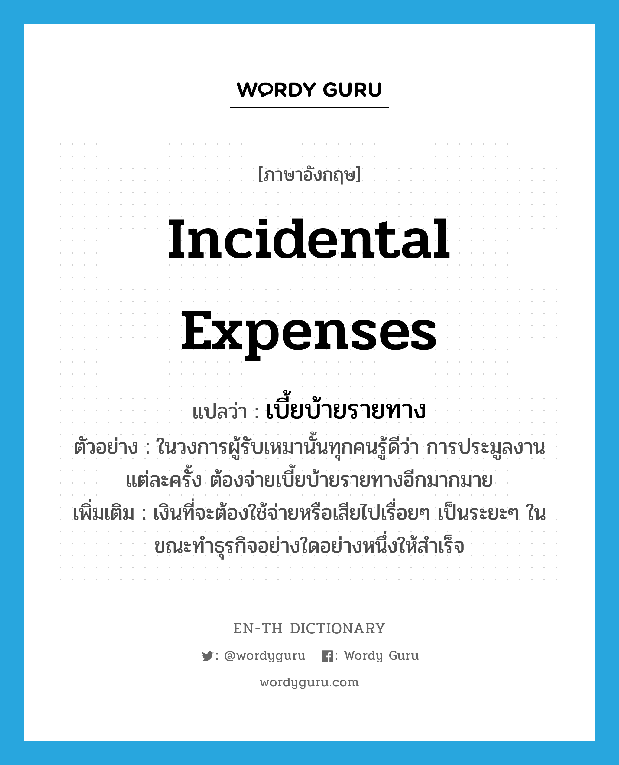 incidental expenses แปลว่า?, คำศัพท์ภาษาอังกฤษ incidental expenses แปลว่า เบี้ยบ้ายรายทาง ประเภท N ตัวอย่าง ในวงการผู้รับเหมานั้นทุกคนรู้ดีว่า การประมูลงานแต่ละครั้ง ต้องจ่ายเบี้ยบ้ายรายทางอีกมากมาย เพิ่มเติม เงินที่จะต้องใช้จ่ายหรือเสียไปเรื่อยๆ เป็นระยะๆ ในขณะทำธุรกิจอย่างใดอย่างหนึ่งให้สำเร็จ หมวด N