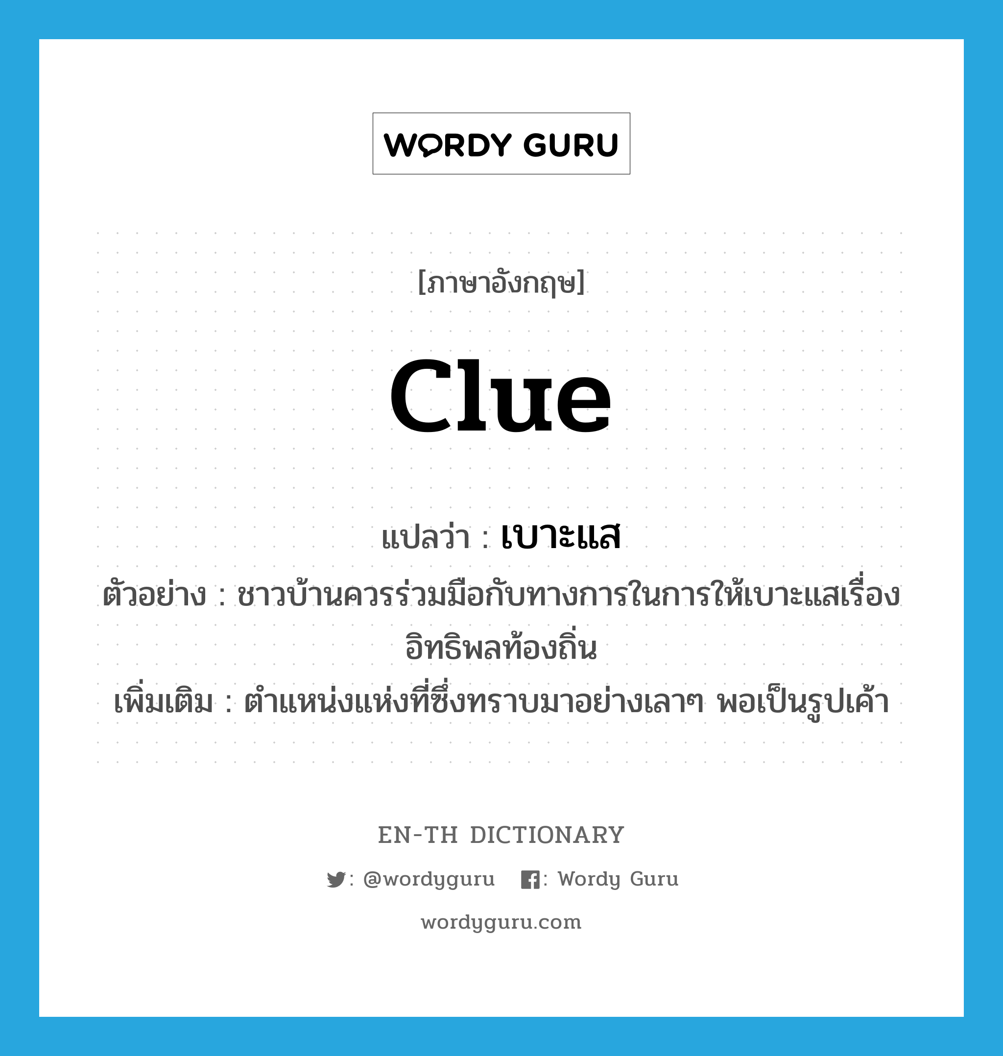 clue แปลว่า?, คำศัพท์ภาษาอังกฤษ clue แปลว่า เบาะแส ประเภท N ตัวอย่าง ชาวบ้านควรร่วมมือกับทางการในการให้เบาะแสเรื่องอิทธิพลท้องถิ่น เพิ่มเติม ตำแหน่งแห่งที่ซึ่งทราบมาอย่างเลาๆ พอเป็นรูปเค้า หมวด N