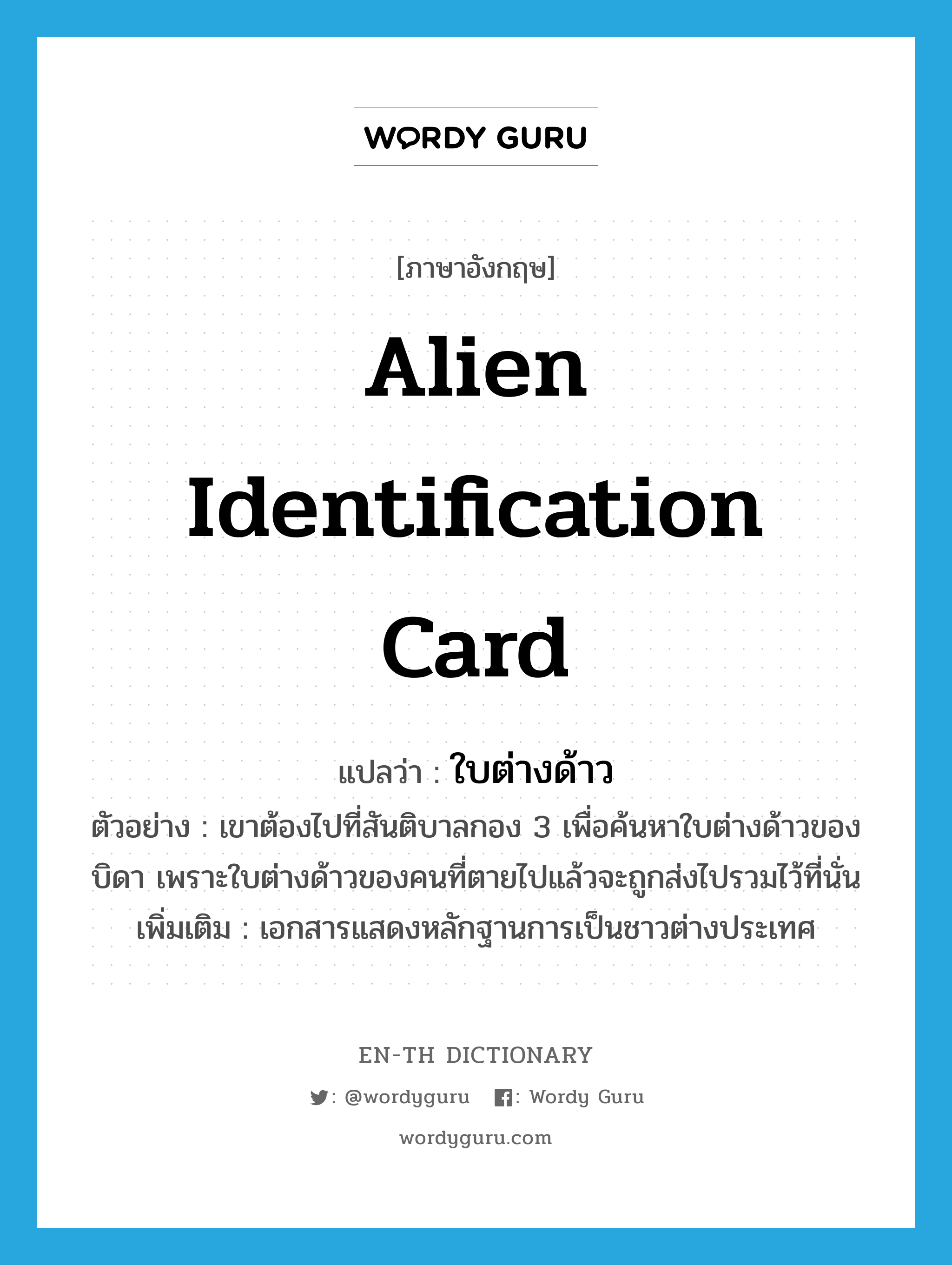 alien identification card แปลว่า? คำศัพท์ในกลุ่มประเภท N, คำศัพท์ภาษาอังกฤษ alien identification card แปลว่า ใบต่างด้าว ประเภท N ตัวอย่าง เขาต้องไปที่สันติบาลกอง 3 เพื่อค้นหาใบต่างด้าวของบิดา เพราะใบต่างด้าวของคนที่ตายไปแล้วจะถูกส่งไปรวมไว้ที่นั่น เพิ่มเติม เอกสารแสดงหลักฐานการเป็นชาวต่างประเทศ หมวด N