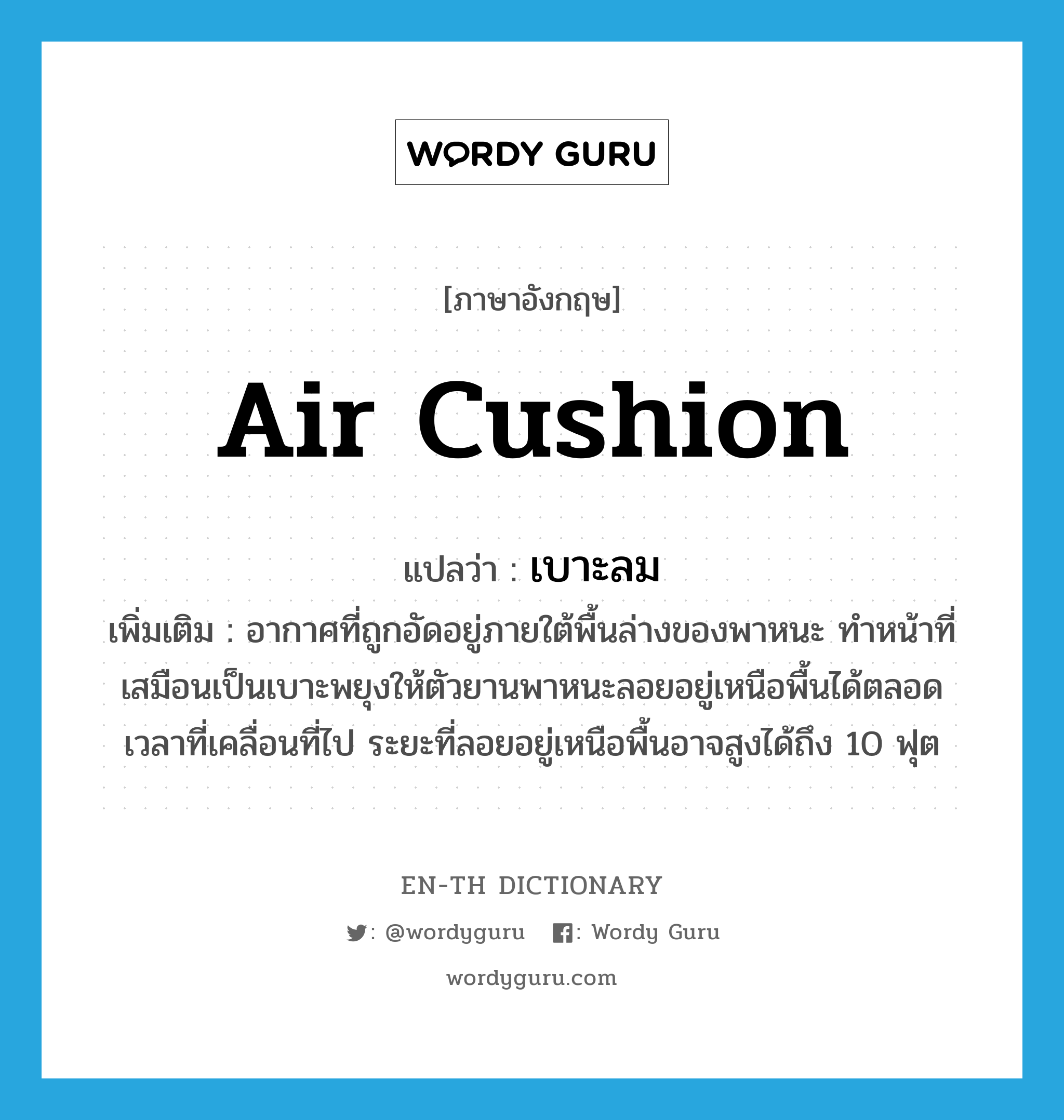 air cushion แปลว่า?, คำศัพท์ภาษาอังกฤษ air cushion แปลว่า เบาะลม ประเภท N เพิ่มเติม อากาศที่ถูกอัดอยู่ภายใต้พื้นล่างของพาหนะ ทำหน้าที่เสมือนเป็นเบาะพยุงให้ตัวยานพาหนะลอยอยู่เหนือพื้นได้ตลอดเวลาที่เคลื่อนที่ไป ระยะที่ลอยอยู่เหนือพื้นอาจสูงได้ถึง 10 ฟุต หมวด N