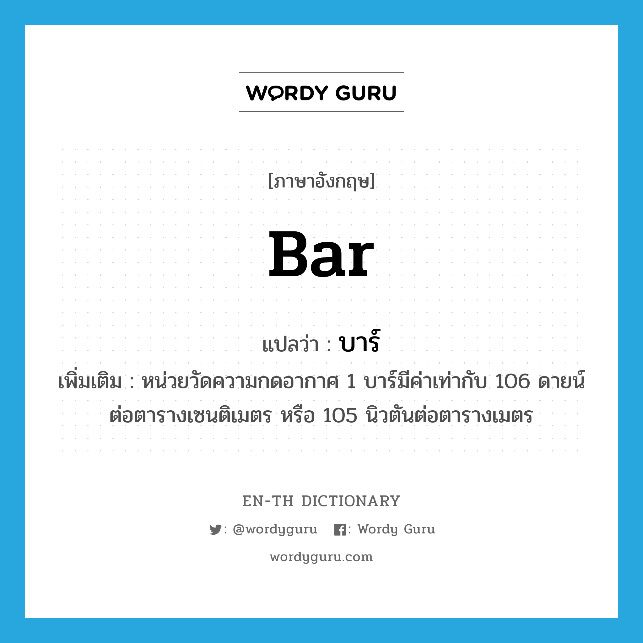 bar แปลว่า?, คำศัพท์ภาษาอังกฤษ bar แปลว่า บาร์ ประเภท N เพิ่มเติม หน่วยวัดความกดอากาศ 1 บาร์มีค่าเท่ากับ 106 ดายน์ต่อตารางเซนติเมตร หรือ 105 นิวตันต่อตารางเมตร หมวด N