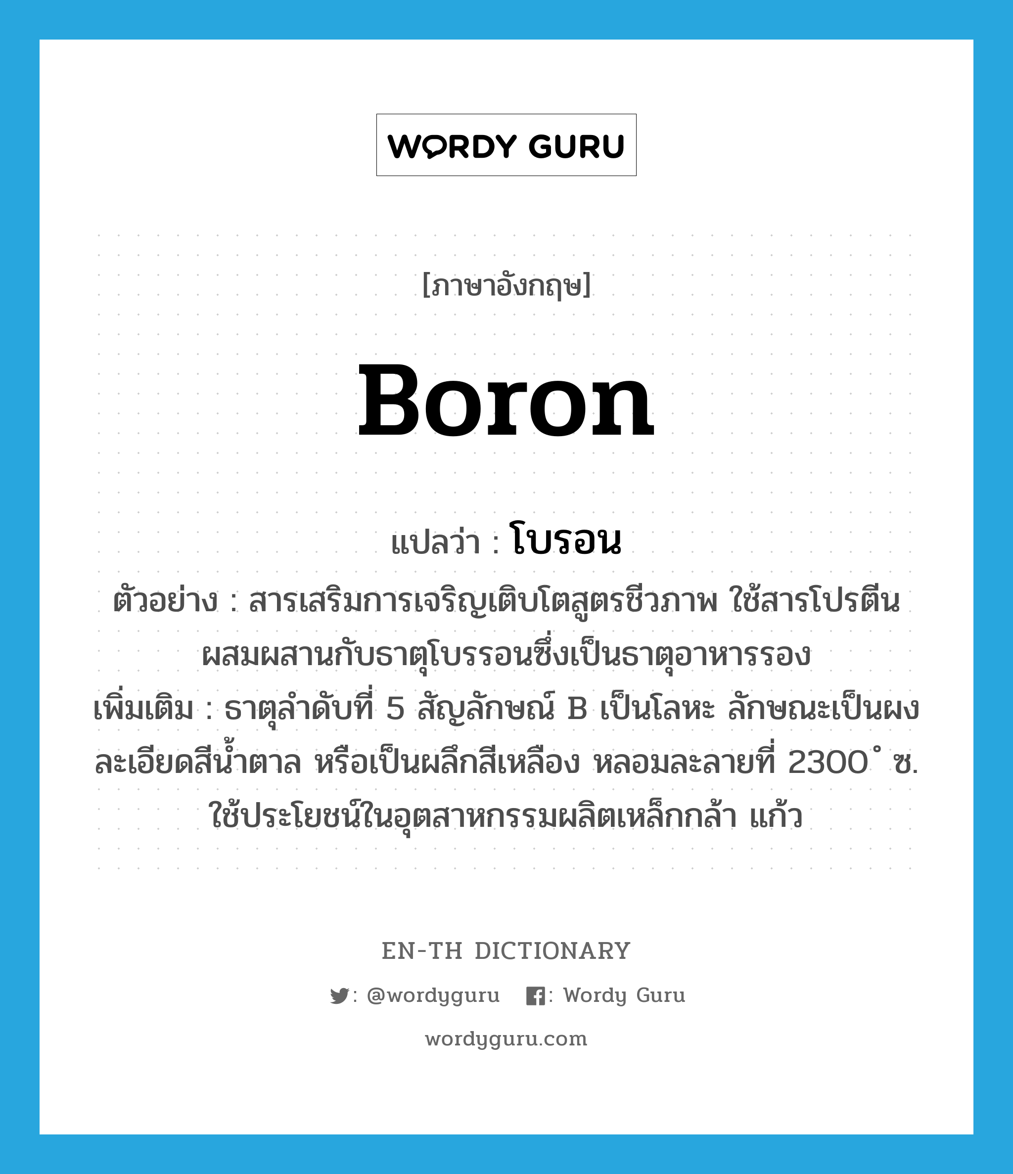 boron แปลว่า?, คำศัพท์ภาษาอังกฤษ boron แปลว่า โบรอน ประเภท N ตัวอย่าง สารเสริมการเจริญเติบโตสูตรชีวภาพ ใช้สารโปรตีนผสมผสานกับธาตุโบรรอนซึ่งเป็นธาตุอาหารรอง เพิ่มเติม ธาตุลำดับที่ 5 สัญลักษณ์ B เป็นโลหะ ลักษณะเป็นผงละเอียดสีน้ำตาล หรือเป็นผลึกสีเหลือง หลอมละลายที่ 2300 ํ ซ. ใช้ประโยชน์ในอุตสาหกรรมผลิตเหล็กกล้า แก้ว หมวด N