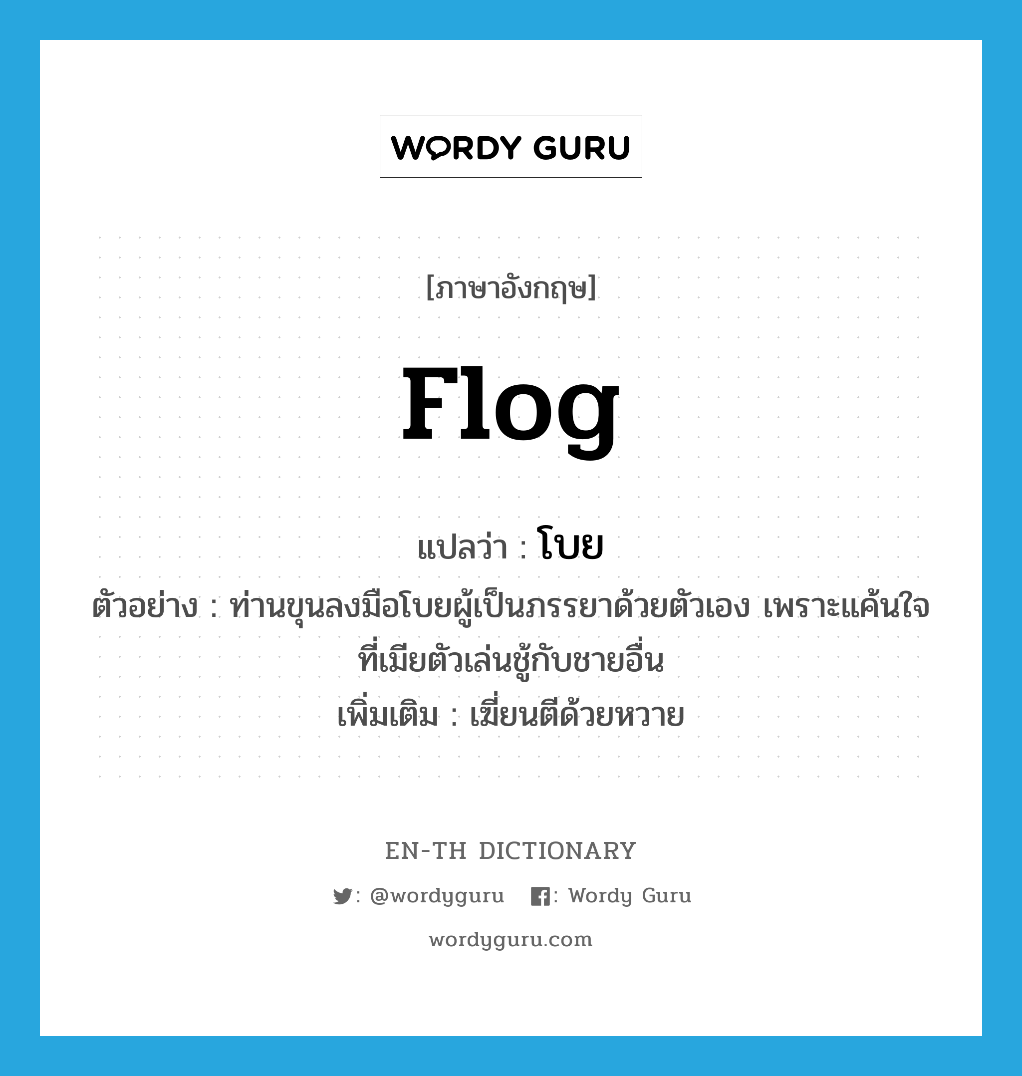 flog แปลว่า?, คำศัพท์ภาษาอังกฤษ flog แปลว่า โบย ประเภท V ตัวอย่าง ท่านขุนลงมือโบยผู้เป็นภรรยาด้วยตัวเอง เพราะแค้นใจที่เมียตัวเล่นชู้กับชายอื่น เพิ่มเติม เฆี่ยนตีด้วยหวาย หมวด V