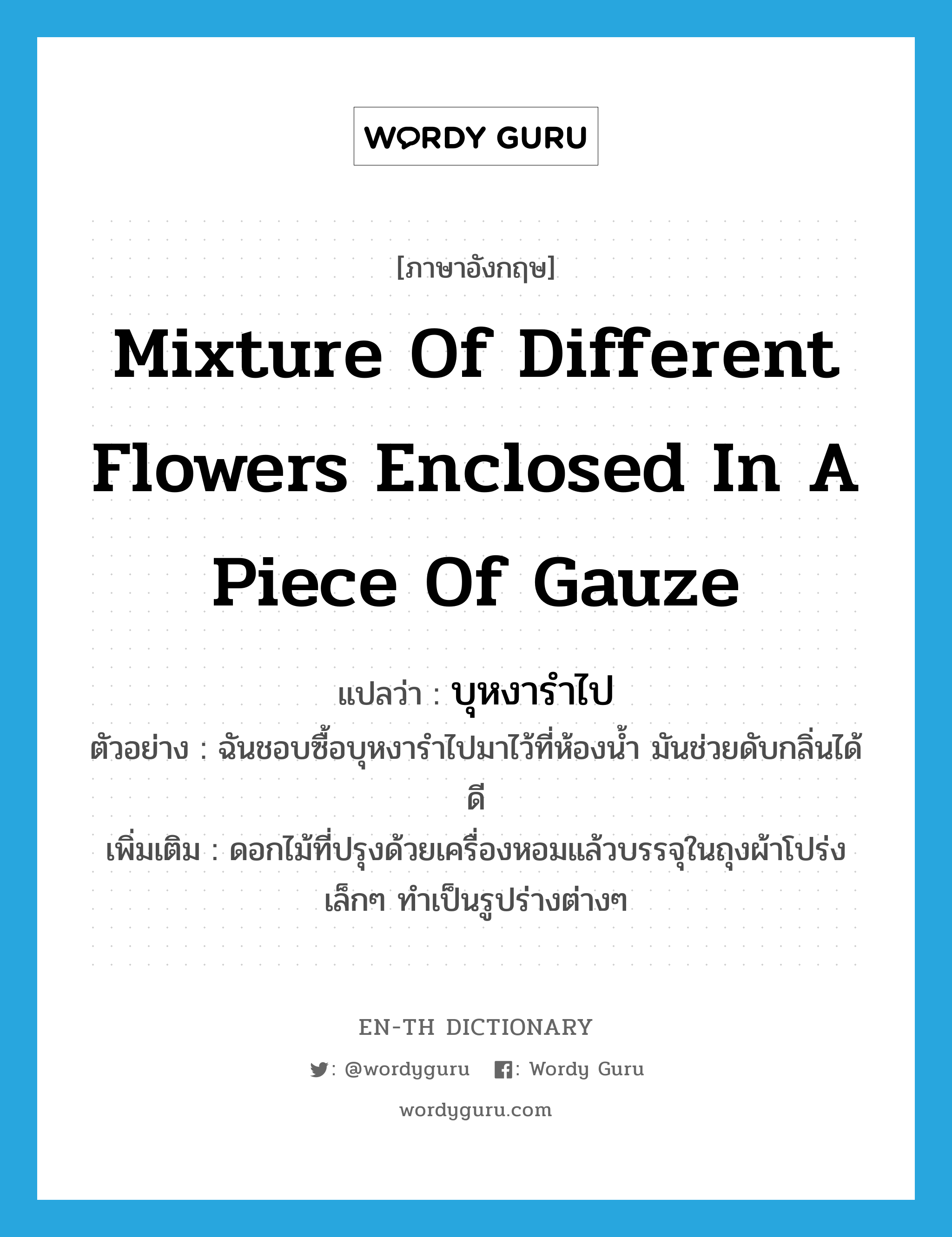 mixture of different flowers enclosed in a piece of gauze แปลว่า?, คำศัพท์ภาษาอังกฤษ mixture of different flowers enclosed in a piece of gauze แปลว่า บุหงารำไป ประเภท N ตัวอย่าง ฉันชอบซื้อบุหงารำไปมาไว้ที่ห้องน้ำ มันช่วยดับกลิ่นได้ดี เพิ่มเติม ดอกไม้ที่ปรุงด้วยเครื่องหอมแล้วบรรจุในถุงผ้าโปร่งเล็กๆ ทำเป็นรูปร่างต่างๆ หมวด N