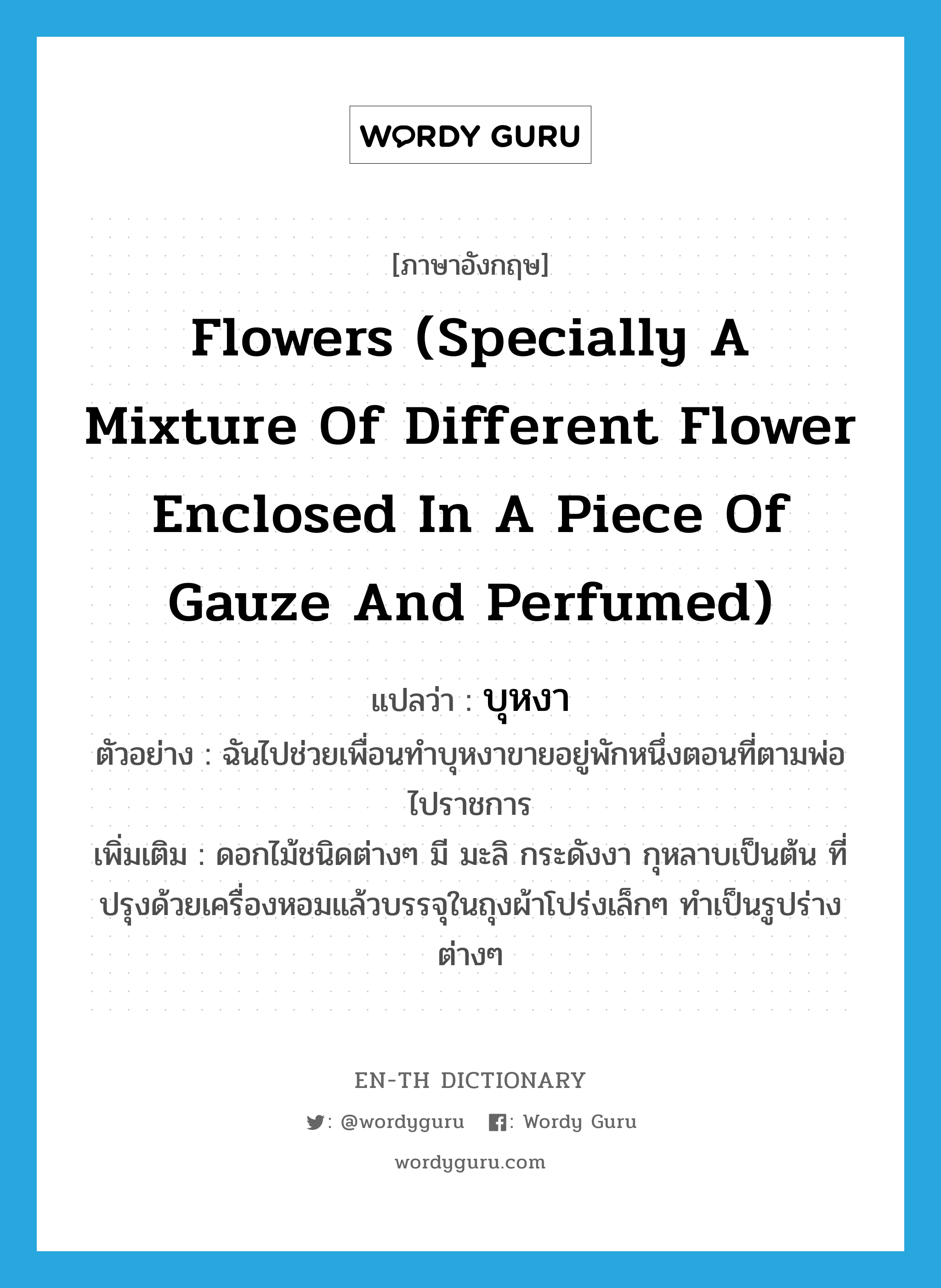 flowers (specially a mixture of different flower enclosed in a piece of gauze and perfumed) แปลว่า?, คำศัพท์ภาษาอังกฤษ flowers (specially a mixture of different flower enclosed in a piece of gauze and perfumed) แปลว่า บุหงา ประเภท N ตัวอย่าง ฉันไปช่วยเพื่อนทำบุหงาขายอยู่พักหนึ่งตอนที่ตามพ่อไปราชการ เพิ่มเติม ดอกไม้ชนิดต่างๆ มี มะลิ กระดังงา กุหลาบเป็นต้น ที่ปรุงด้วยเครื่องหอมแล้วบรรจุในถุงผ้าโปร่งเล็กๆ ทำเป็นรูปร่างต่างๆ หมวด N