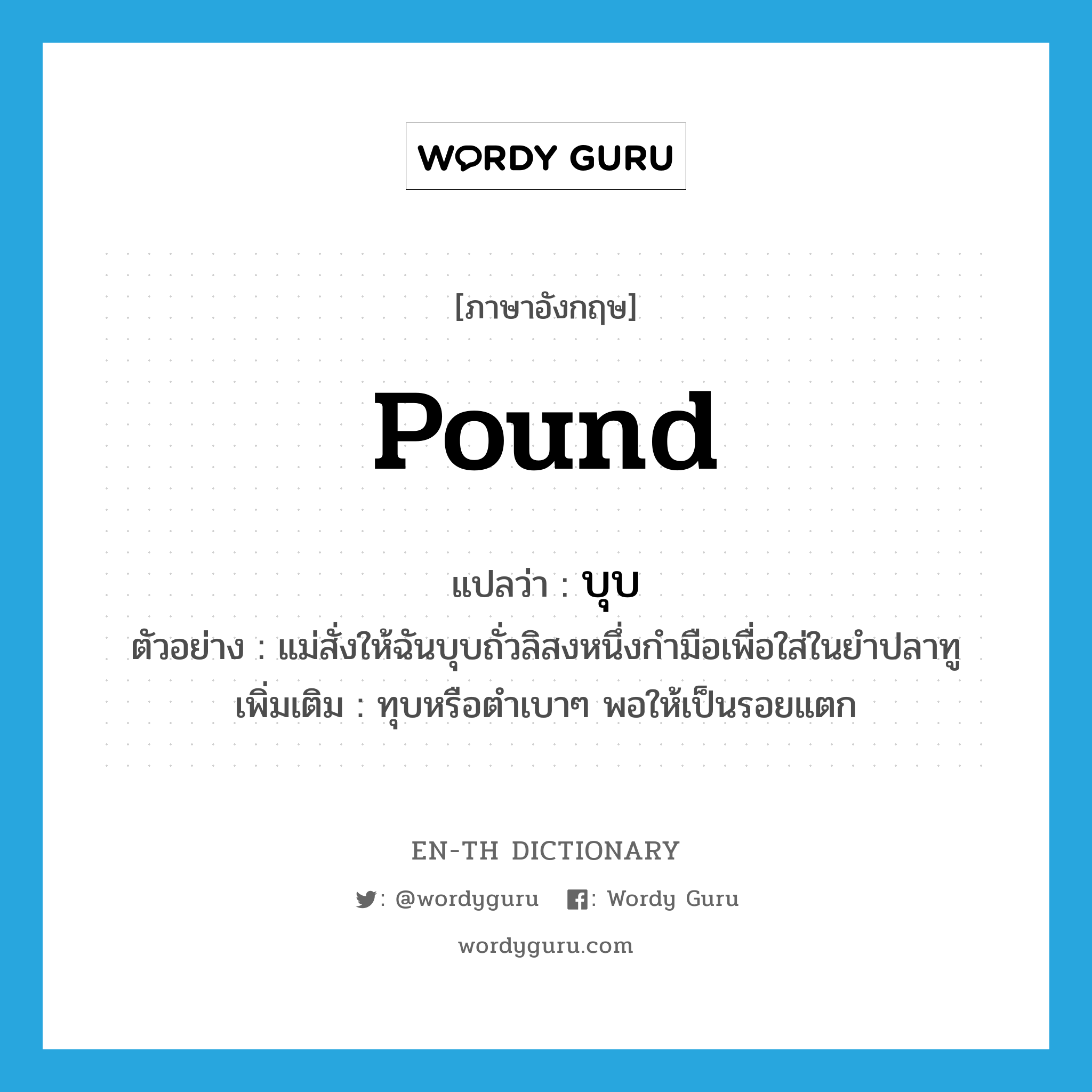 pound แปลว่า?, คำศัพท์ภาษาอังกฤษ pound แปลว่า บุบ ประเภท V ตัวอย่าง แม่สั่งให้ฉันบุบถั่วลิสงหนึ่งกำมือเพื่อใส่ในยำปลาทู เพิ่มเติม ทุบหรือตำเบาๆ พอให้เป็นรอยแตก หมวด V