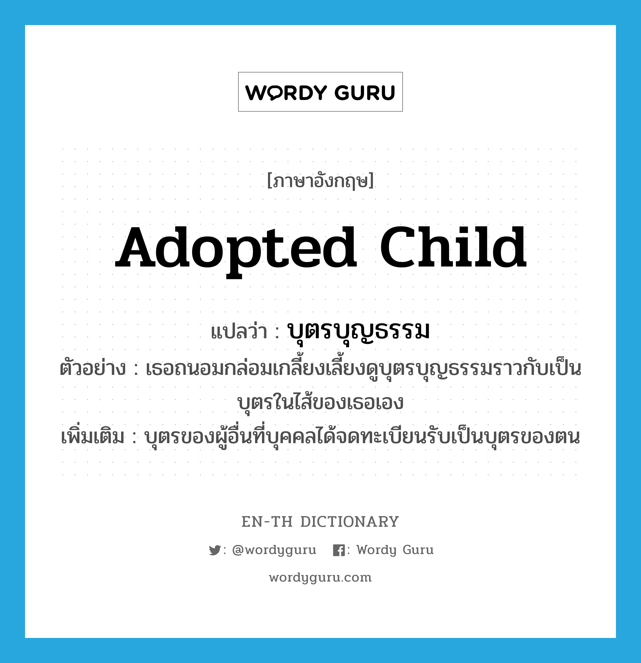 adopted child แปลว่า?, คำศัพท์ภาษาอังกฤษ adopted child แปลว่า บุตรบุญธรรม ประเภท N ตัวอย่าง เธอถนอมกล่อมเกลี้ยงเลี้ยงดูบุตรบุญธรรมราวกับเป็นบุตรในไส้ของเธอเอง เพิ่มเติม บุตรของผู้อื่นที่บุคคลได้จดทะเบียนรับเป็นบุตรของตน หมวด N