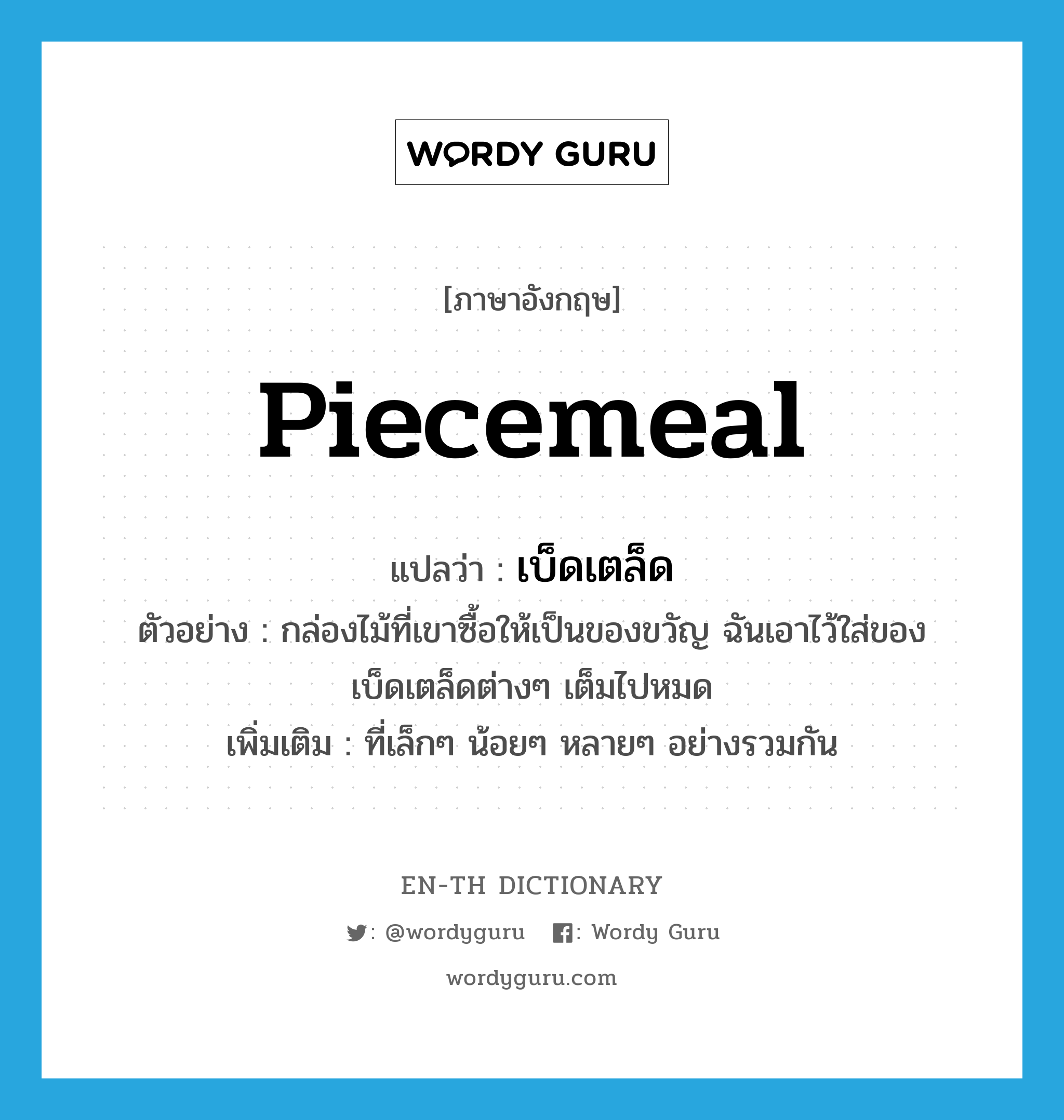 piecemeal แปลว่า?, คำศัพท์ภาษาอังกฤษ piecemeal แปลว่า เบ็ดเตล็ด ประเภท ADJ ตัวอย่าง กล่องไม้ที่เขาซื้อให้เป็นของขวัญ ฉันเอาไว้ใส่ของเบ็ดเตล็ดต่างๆ เต็มไปหมด เพิ่มเติม ที่เล็กๆ น้อยๆ หลายๆ อย่างรวมกัน หมวด ADJ