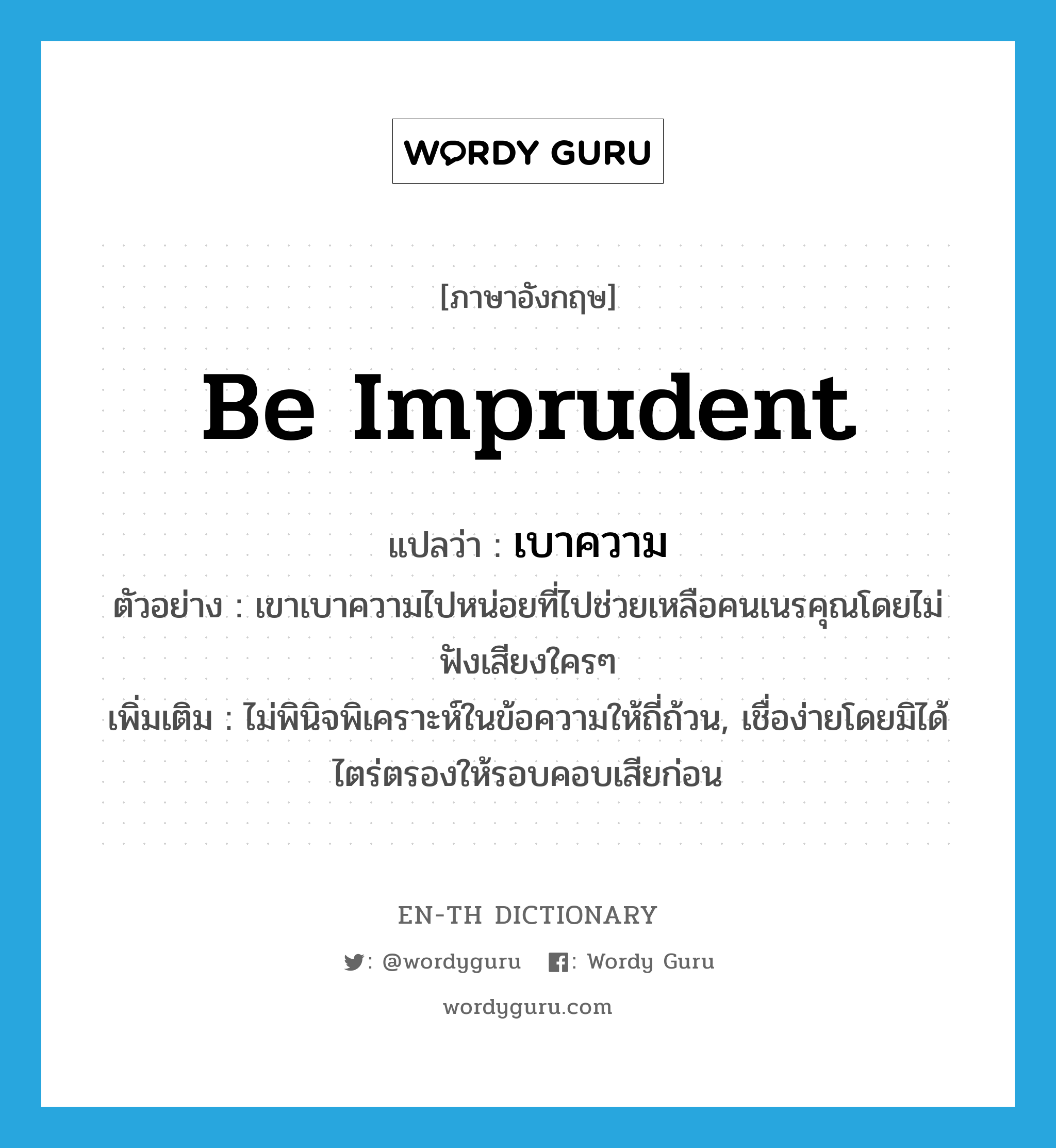 be imprudent แปลว่า?, คำศัพท์ภาษาอังกฤษ be imprudent แปลว่า เบาความ ประเภท V ตัวอย่าง เขาเบาความไปหน่อยที่ไปช่วยเหลือคนเนรคุณโดยไม่ฟังเสียงใครๆ เพิ่มเติม ไม่พินิจพิเคราะห์ในข้อความให้ถี่ถ้วน, เชื่อง่ายโดยมิได้ไตร่ตรองให้รอบคอบเสียก่อน หมวด V