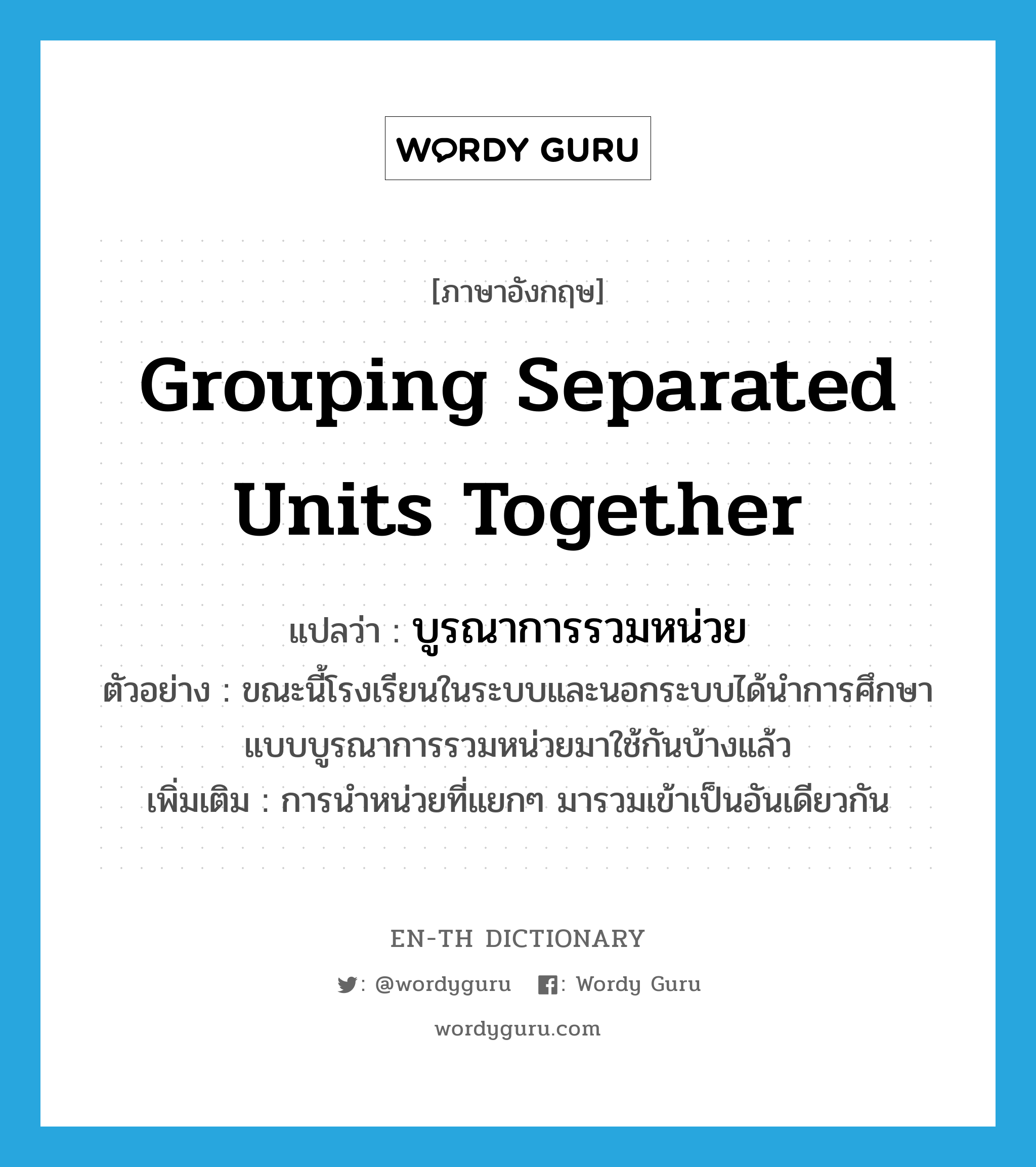 grouping separated units together แปลว่า?, คำศัพท์ภาษาอังกฤษ grouping separated units together แปลว่า บูรณาการรวมหน่วย ประเภท N ตัวอย่าง ขณะนี้โรงเรียนในระบบและนอกระบบได้นำการศึกษาแบบบูรณาการรวมหน่วยมาใช้กันบ้างแล้ว เพิ่มเติม การนำหน่วยที่แยกๆ มารวมเข้าเป็นอันเดียวกัน หมวด N