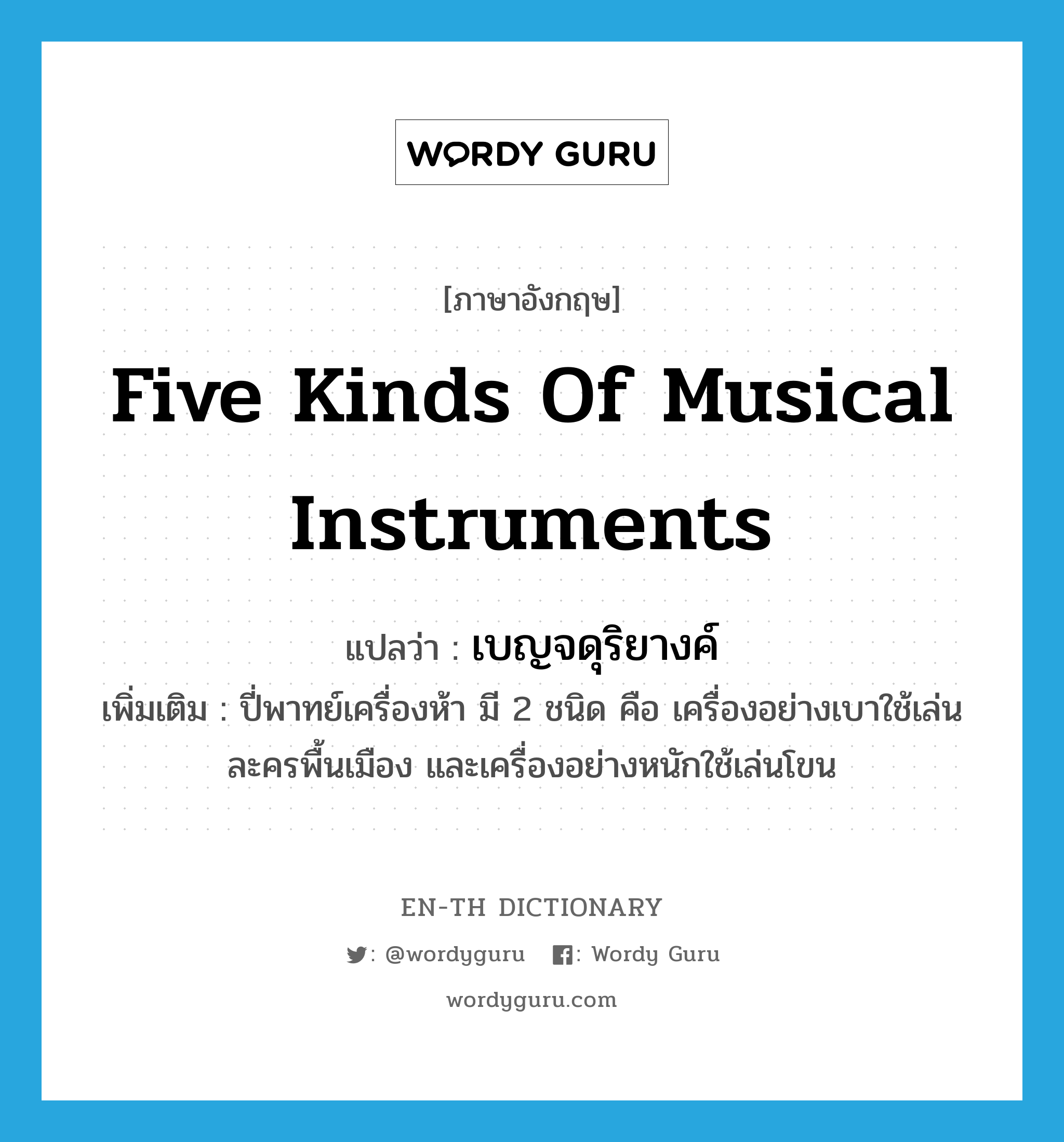 five kinds of musical instruments แปลว่า?, คำศัพท์ภาษาอังกฤษ five kinds of musical instruments แปลว่า เบญจดุริยางค์ ประเภท N เพิ่มเติม ปี่พาทย์เครื่องห้า มี 2 ชนิด คือ เครื่องอย่างเบาใช้เล่นละครพื้นเมือง และเครื่องอย่างหนักใช้เล่นโขน หมวด N