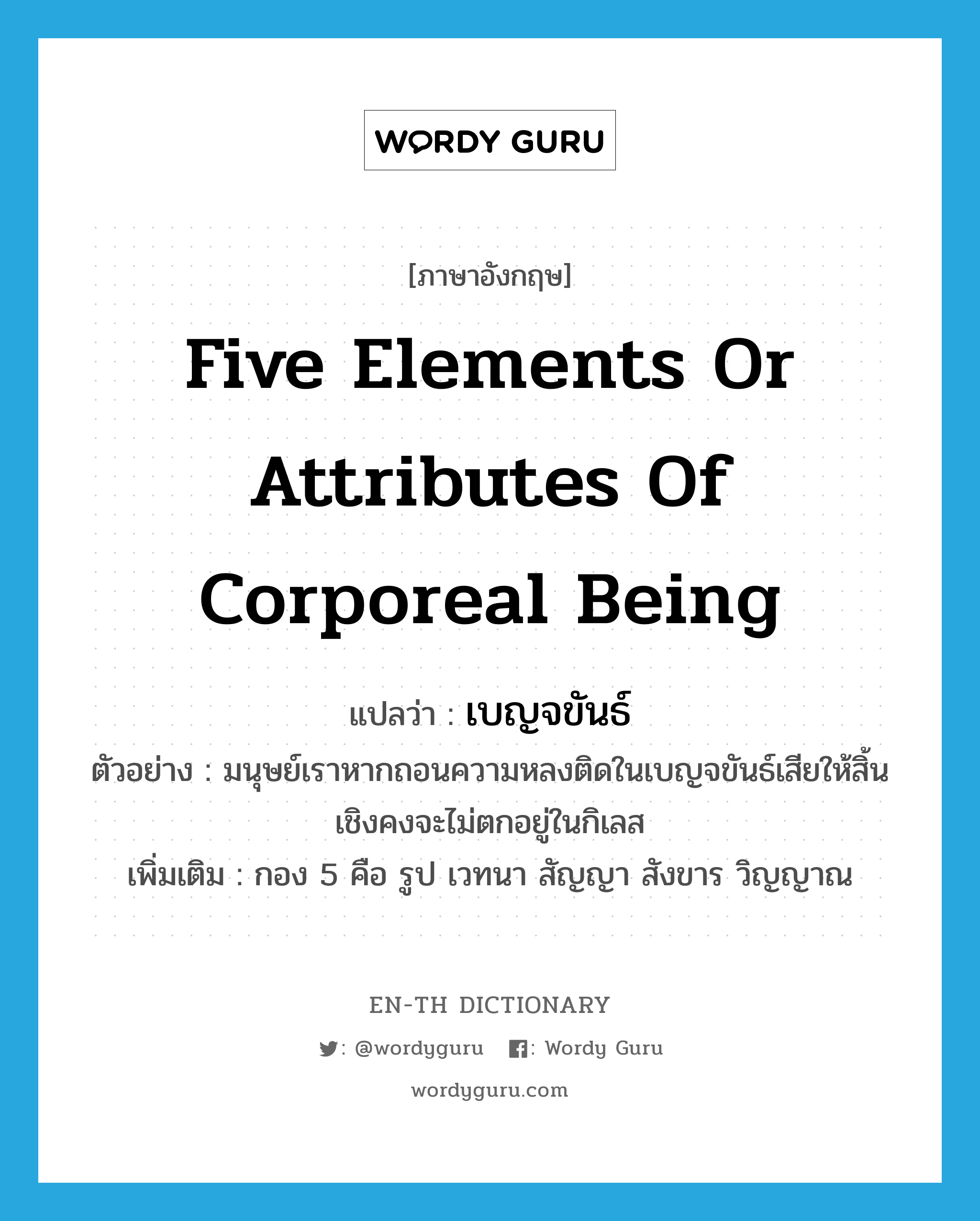 five elements or attributes of corporeal being แปลว่า?, คำศัพท์ภาษาอังกฤษ five elements or attributes of corporeal being แปลว่า เบญจขันธ์ ประเภท N ตัวอย่าง มนุษย์เราหากถอนความหลงติดในเบญจขันธ์เสียให้สิ้นเชิงคงจะไม่ตกอยู่ในกิเลส เพิ่มเติม กอง 5 คือ รูป เวทนา สัญญา สังขาร วิญญาณ หมวด N