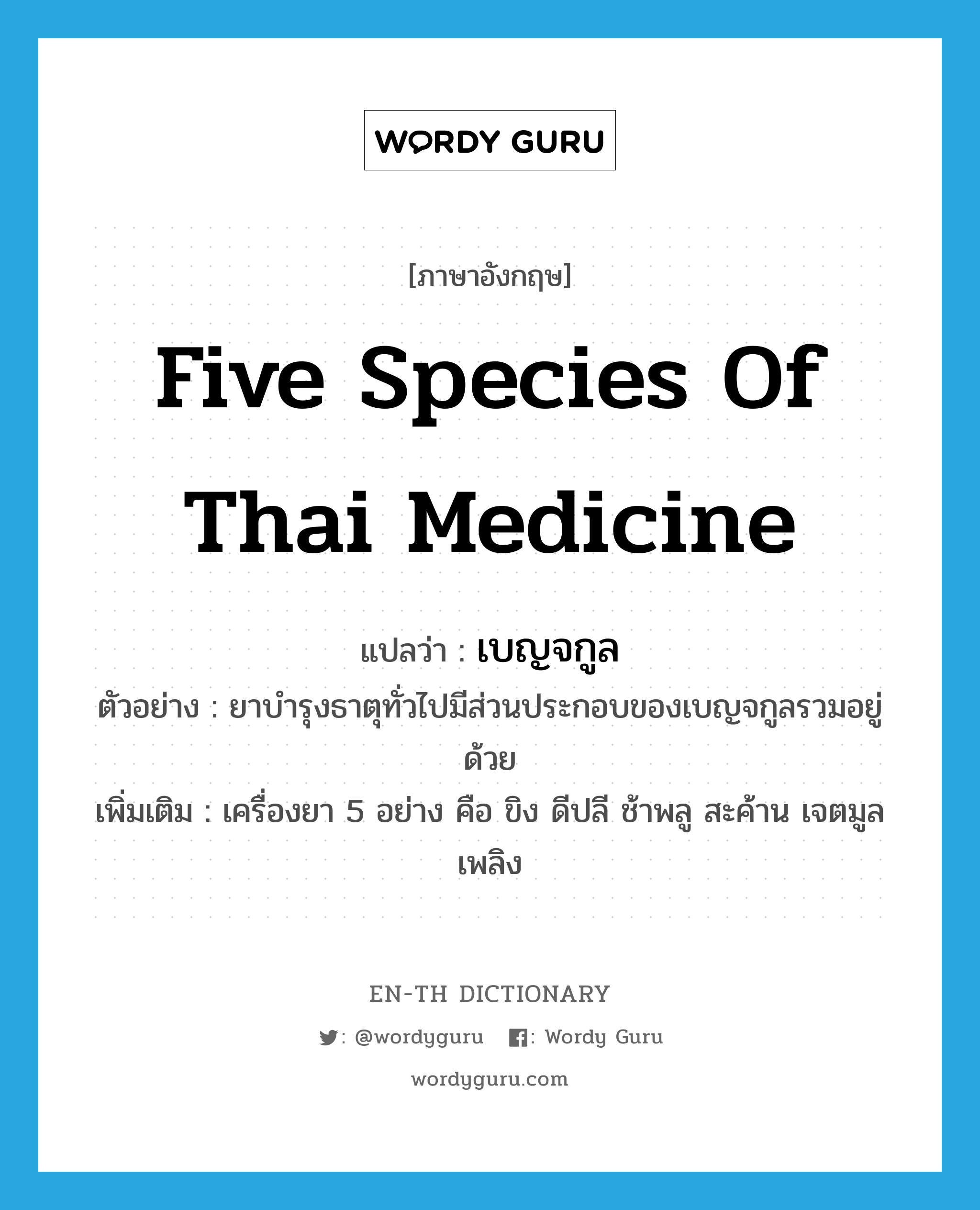 five species of Thai medicine แปลว่า?, คำศัพท์ภาษาอังกฤษ five species of Thai medicine แปลว่า เบญจกูล ประเภท N ตัวอย่าง ยาบำรุงธาตุทั่วไปมีส่วนประกอบของเบญจกูลรวมอยู่ด้วย เพิ่มเติม เครื่องยา 5 อย่าง คือ ขิง ดีปลี ช้าพลู สะค้าน เจตมูลเพลิง หมวด N