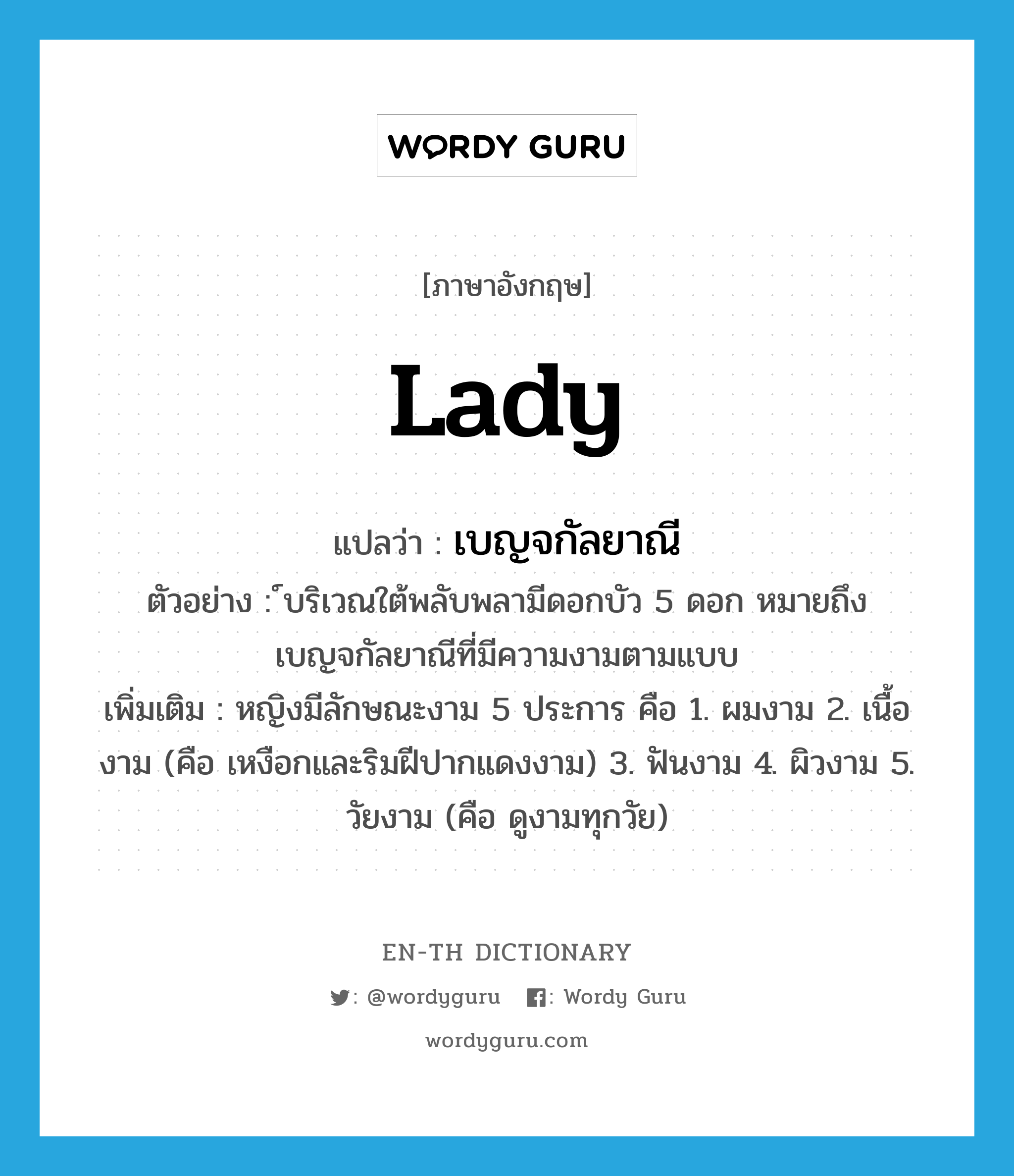 Lady แปลว่า?, คำศัพท์ภาษาอังกฤษ lady แปลว่า เบญจกัลยาณี ประเภท N ตัวอย่าง ์บริเวณใต้พลับพลามีดอกบัว 5 ดอก หมายถึง เบญจกัลยาณีที่มีความงามตามแบบ เพิ่มเติม หญิงมีลักษณะงาม 5 ประการ คือ 1. ผมงาม 2. เนื้องาม (คือ เหงือกและริมฝีปากแดงงาม) 3. ฟันงาม 4. ผิวงาม 5. วัยงาม (คือ ดูงามทุกวัย) หมวด N